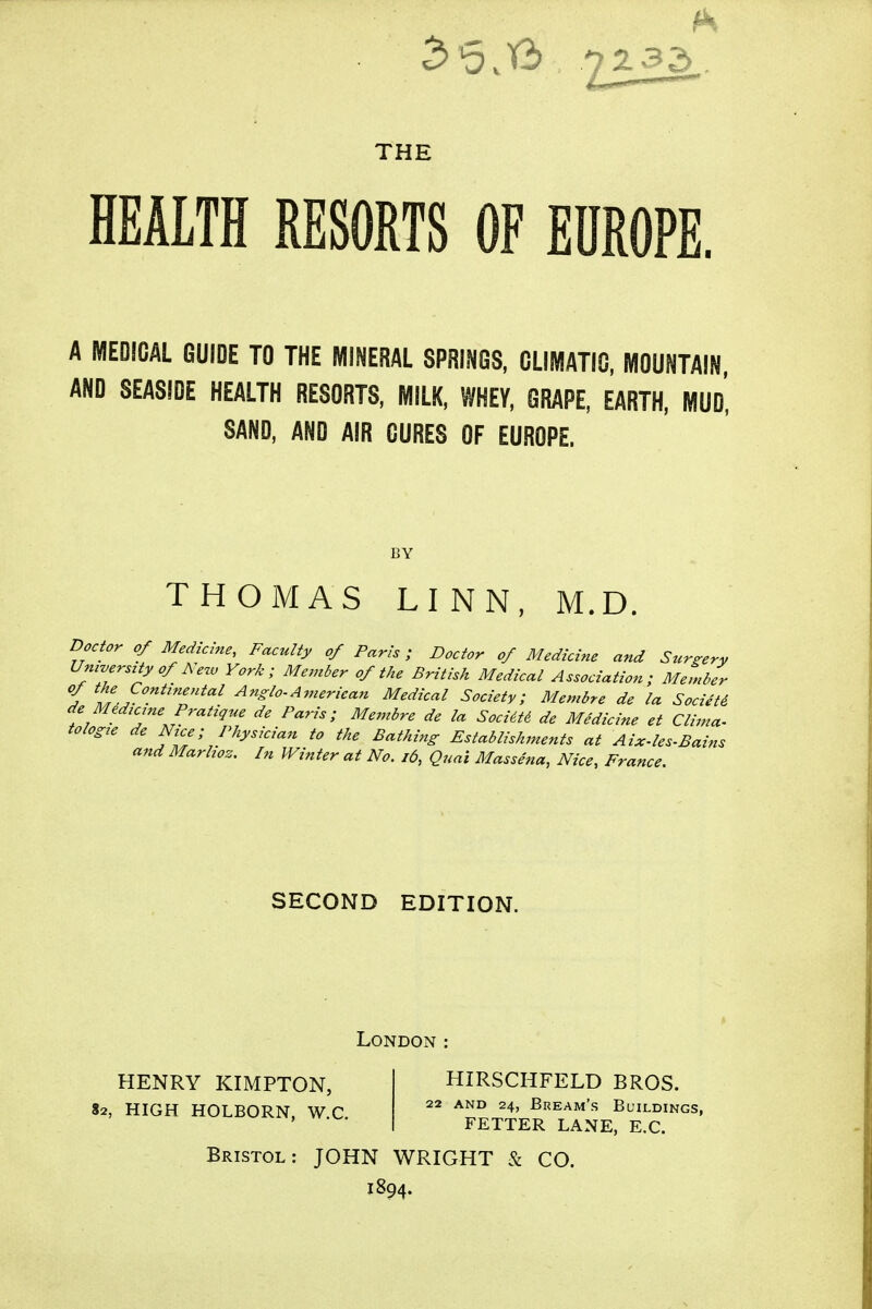 THE HEALTH RESORTS OF EUROPE. A MEDICAL GUIDE TO THE MINERAL SPRINGS, CLIMATIC, MOUNTAIN, AND SEASIDE HEALTH RESORTS, MILK, WHEY, GRAPE, EARTH, MUd', SAND, AND AIR CURES OF EUROPE. THOMAS LINN, M.D. Doctor of Medicine, Faculty of Paris; Doctor of Medicine and Surgery Umverszty of New York; Member of the British Medical Association; Member f t'.f'^^'T^''^ ^^Slo-American Medical Society; Membre de la Societi de Medzcme Pratique de Paris; Membre de la Socim de Medicine et Clima- tologie de Nrce; Physician to the Bathing Establishments at Aix-les-Bains and Marhoz. In Winter at No. i6, Quai Massena, Nice, France. SECOND EDITION. London : HENRY KIMPTON, 82, HIGH HOLBORN, W.C. HIRSCHFELD BROS. 22 AND 24, Bream's Buildings, FETTER LANE, E.G. Bristol: JOHN WRIGHT & CO. 1894.