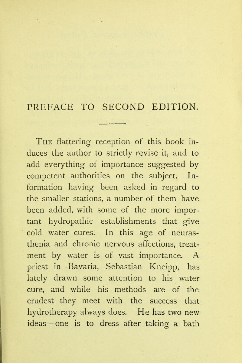 PREFACE TO SECOND EDITION. The flattering reception of this book in- duces the author to strictly revise it, and to add everything of importance suggested by competent authorities on the subject. In- formation having been asked in regard to the smaller stations, a number of them have been added, with some of the more impor- tant hydropathic establishments that give cold water cures. In this age of neuras- thenia and chronic nervous affections, treat- ment by water is of vast importance. A priest in Bavaria, Sebastian Kneipp, has lately drawn some attention to his water cure, and while his methods are of the crudest they meet with the success that hydrotherapy always does. He has two new ideas—one is to dress after taking a bath