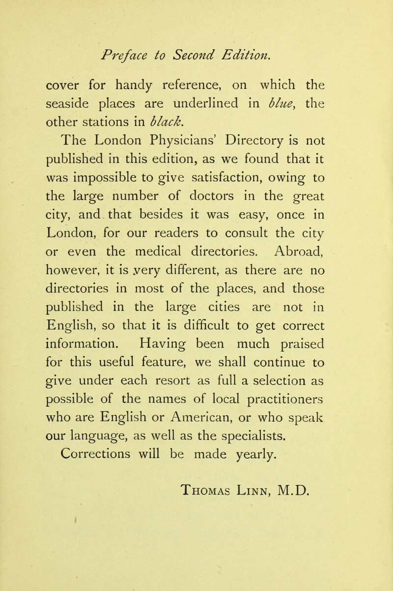 cover for handy reference, on which the seaside places are underlined in bhce, the other stations in black. The London Physicians' Directory is not published in this edition, as we found that it was impossible to give satisfaction, owing to the large number of doctors in the great city, and that besides it was easy, once in London, for our readers to consult the city or even the medical directories. Abroad, however, it is yery different, as there are no directories in most of the places, and those published in the large cities are not in English, so that it is difficult to get correct information. Having been much praised for this useful feature, we shall continue to give under each resort as full a selection as possible of the names of local practitioners who are English or American, or who speak our language, as well as the specialists. Corrections will be made yearly. Thomas Linn, M.D.