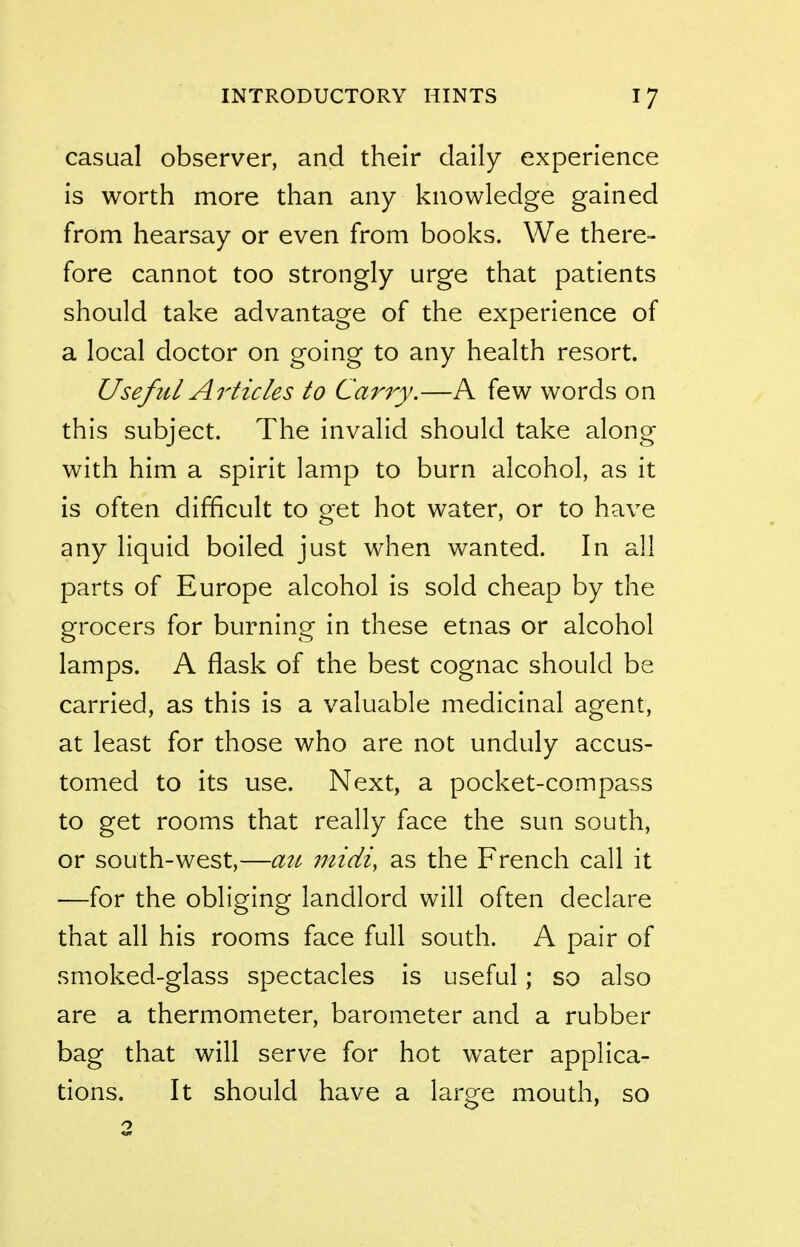 casual observer, and their daily experience is worth more than any knowledge gained from hearsay or even from books. We there- fore cannot too strongly urge that patients should take advantage of the experience of a local doctor on going to any health resort. Useful Articles to Cany.—A few words on this subject. The invalid should take along with him a spirit lamp to burn alcohol, as it is often difficult to get hot water, or to have any liquid boiled just when wanted. In all parts of Europe alcohol is sold cheap by the grocers for burning in these etnas or alcohol lamps. A flask of the best cognac should be carried, as this is a valuable medicinal agent, at least for those who are not unduly accus- tomed to its use. Next, a pocket-compass to get rooms that really face the sun south, or south-west,—a7^ midi, as the French call it —for the obliging landlord will often declare that all his rooms face full south. A pair of smoked-glass spectacles is useful; so also are a thermometer, barometer and a rubber bag that will serve for hot water applica- tions. It should have a laro^e mouth, so