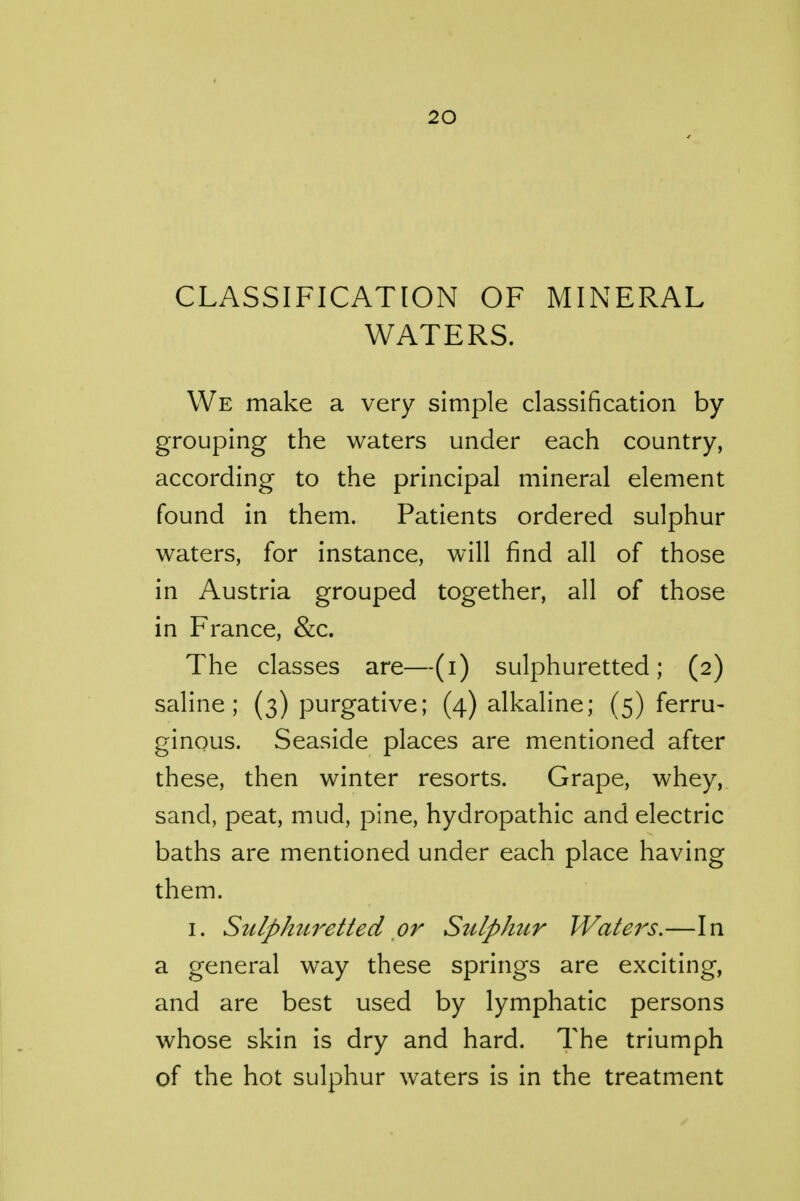 CLASSIFICATION OF MINERAL WATERS. We make a very simple classification by grouping the waters under each country, according to the principal mineral element found in them. Patients ordered sulphur waters, for instance, will find all of those in Austria grouped together, all of those in France, &c. The classes are—(i) sulphuretted; (2) saline; (3) purgative; (4) alkaline; (5) ferru- ginous. Seaside places are mentioned after these, then winter resorts. Grape, whey, sand, peat, mud, pine, hydropathic and electric baths are mentioned under each place having them. I. Sulphuretted or Sulphur Waters.—In a general way these springs are exciting, and are best used by lymphatic persons whose skin is dry and hard. The triumph of the hot sulphur waters is in the treatment