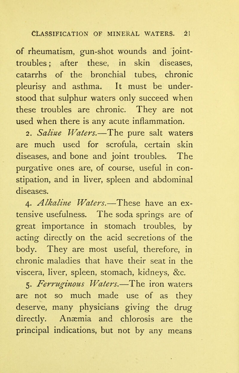 Classification of mineral waters. 2\ of rheumatism, gun-shot wounds and joint- troubles ; after these, in skin diseases, catarrhs of the bronchial tubes, chronic pleurisy and asthma. It must be under- stood that sulphur waters only succeed when these troubles are chronic. They are not used when there is any acute inflammation. 2. Saline Waters.—The pure salt waters are much used for scrofula, certain skin diseases, and bone and joint troubles. The purgative ones are, of course, useful in con- stipation, and in liver, spleen and abdominal diseases. 4. Alkaline Waters.—These have an ex- tensive usefulness. The soda springs are of great importance in stomach troubles, by acting directly on the acid secretions of the body. They are most useful, therefore, in chronic maladies that have their seat in the viscera, liver, spleen, stomach, kidneys, &c. 5. Ferruginous Waters.—The iron waters are not so much made use of as they deserve, many physicians giving the drug directly. Anaemia and chlorosis are the principal indications, but not by any means