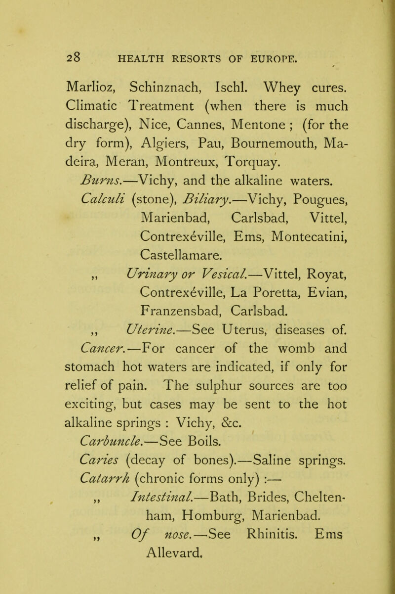 Marlioz, Schinznach, Ischl. Whey cures. Climatic Treatment (when there is much discharge), Nice, Cannes, Mentone ; (for the dry form), Algiers, Pau, Bournemouth, Ma- deira, Meran, Montreux, Torquay. Burns.—Vichy, and the alkaline waters. Calctili (stone), Biliary.—Vichy, Pougues, Marienbad, Carlsbad, Vittel, Contrexeville, Ems, Montecatini, Castellamare. ,, Urinary or Vesical.—Vittel, Royat, Contrexeville, La Poretta, Evian, Franzensbad, Carlsbad. Uterine.—See Uterus, diseases of. Cancer.'—For cancer of the womb and stomach hot waters are indicated, if only for relief of pain. The sulphur sources are too exciting, but cases may be sent to the hot alkaline springs : Vichy, &c. Carbuncle.—See Boils. Caries (decay of bones).—Saline springs. Catarrh (chronic forms only) :— ,, Intestinal.—Bath, Brides, Chelten- ham, Homburg, Marienbad. Of nose.—See Rhinitis. Ems Allevard.