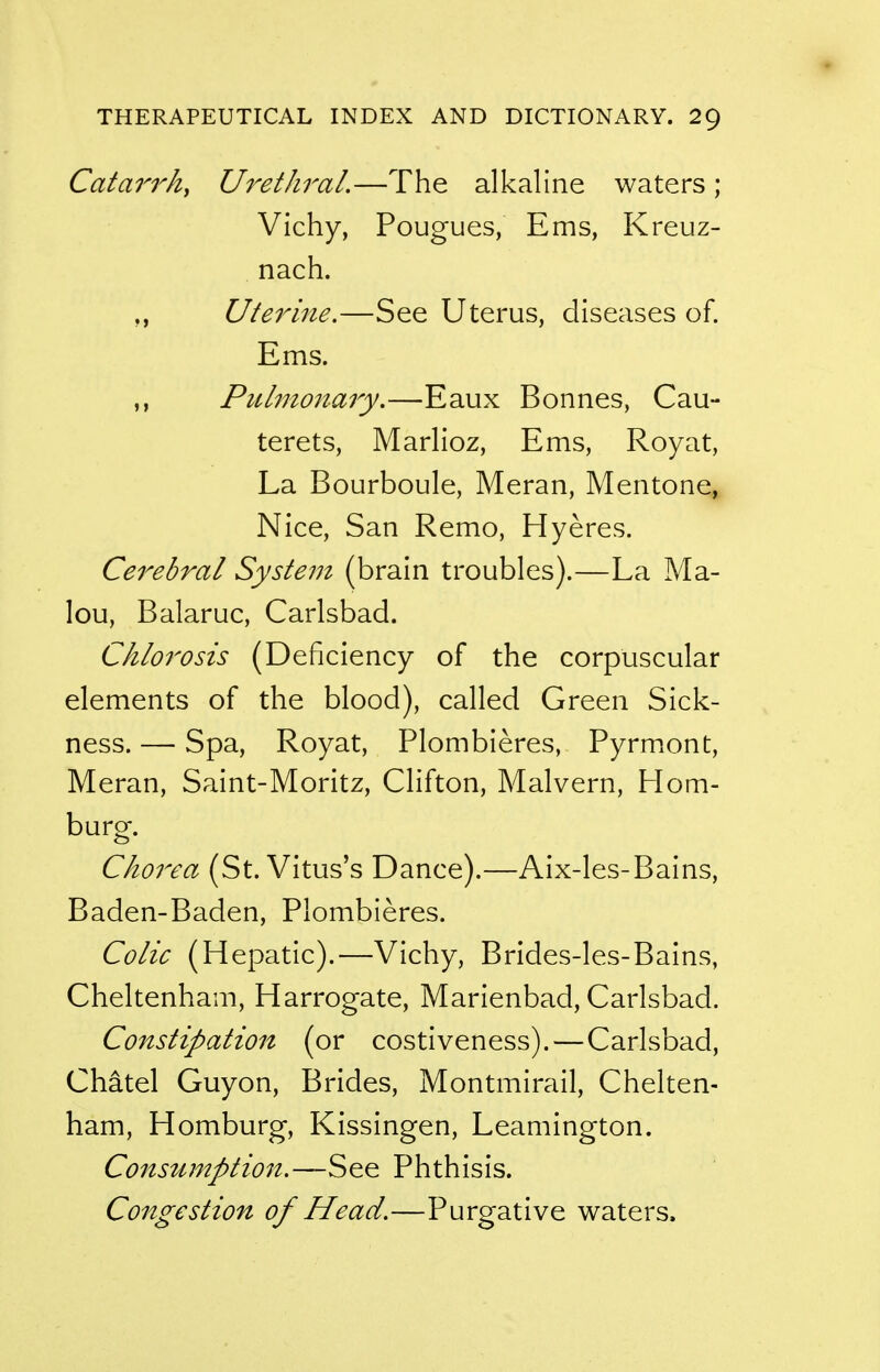 Catarrh^ Urethral.—The alkaline waters; Vichy, Pougues, Ems, Kreuz- nach. Uterine.—See Uterus, diseases of. Ems. Pulmonary.—Eaux Bonnes, Cau- terets, Marlioz, Ems, Royat, La Bourboule, Meran, Mentone, Nice, San Remo, Hyeres. Cerebral System (brain troubles).—La Ma- lou, Balaruc, Carlsbad. Chlorosis (Deficiency of the corpuscular elements of the blood), called Green Sick- ness. — Spa, Royat, Plombieres, Pyrm.ont, Meran, Saint-Moritz, Clifton, Malvern, Hom- burg. Chorea (St. Vitus's Dance).—Aix-les-Bains, Baden-Baden, Plombieres. Colic (Hepatic).—Vichy, Brides-les-Bains, Cheltenham, Harrogate, Marienbad, Carlsbad. Constipation (or costiveness).—Carlsbad, Chatel Guyon, Brides, Montmirail, Chelten- ham, Homburg, Kissingen, Leamington. Consumption.—See Phthisis. Congestion of Head.—Purgative waters.