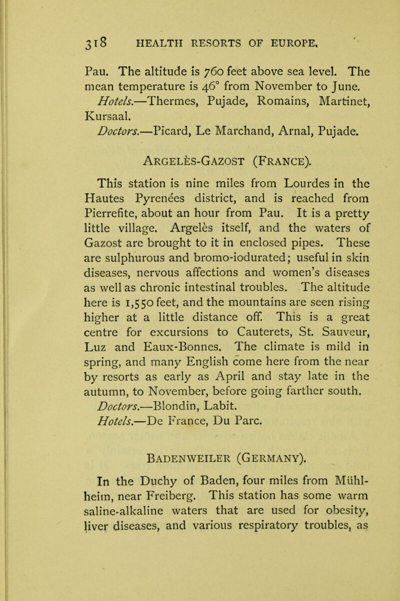 Pau. The altitude is 760 feet above sea level. The mean temperature is 46° from November to June. Hotels.—Thermes, Pujade, Romains, Martinet, Kursaal. Doctors.—Picard, Le Marchand, Arnal, Pujade. Argel^:s-Gazost (France). This station is nine miles from Lourdes in the Hautes Pyrenees district, and is reached from Pierrefite, about an hour from Pau. It is a pretty little village. Argeles itself, and the waters of Gazost are brought to it in enclosed pipes. These are sulphurous and bromo-iodurated; useful in skin diseases, nervous affections and women's diseases as well as chronic intestinal troubles. The altitude here is 1,550 feet, and the mountains are seen rising higher at a little distance off. This is a great centre for excursions to Cauterets, St. Sauveur, Luz and Eaux-Bonnes. The climate is mild in spring, and many English come here from the near by resorts as early as April and stay late in the autumn, to November, before going farther south. Doctors.—Blondin, Labit. Hotels.—De France, Du Pare. Badenweiler (Germany). In the Duchy of Baden, four miles from Mtihl- heim, near Freiberg. This station has some warm saline-alkaline waters that are used for obesity, liver diseases, and various respiratory troubles^ as