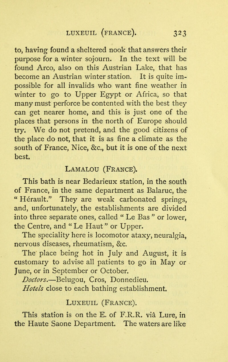 LUXEUIL (fRANCE). to, having found a sheltered nook that answers their purpose for a winter sojourn. In the text will be found Arco, also on this Austrian Lake, that has become an Austrian winter station. It is quite im- possible for all invalids who want fine weather in winter to go to Upper Egypt or Africa, so that many must perforce be contented with the best they can get nearer home, and this is just one of the places that persons in the north of Europe should try. We do not pretend, and the good citizens of the place do not, that it is as fine a climate as the south of France, Nice, &c., but it is one of the next best. Lamalou (France). This bath is near Bedarieux station, in the south of France, in the same department as Balaruc, the  Herault. They are weak carbonated springs, and, unfortunately, the establishments are divided into three separate ones, called  Le Bas  or lower, the Centre, and  Le Haut or Upper. The speciality here is locomotor ataxy, neuralgia, nervous diseases, rheumatism, &c. The place being hot in July and August, it is customary to advise all patients to go in May or June, or in September or October. Doctors.—Belugou, Cros, Donnedieu. Hotels close to each bathing establishment. LuxEUiL (France). This station is on the E. of F.R.R. via Lure, in the Haute Saone Department. The waters are like