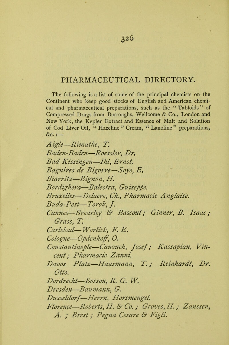 PHARMACEUTICAL DIRECTORY. The following is a list of some of the principal chemists on the Continent who keep good stocks of English and American chemi- cal and pharmaceutical preparations, such as the Tabloids of Compressed Drugs from Burroughs, Wellcome & Co,, London and New York, the Kepler Extract and Essence of Malt and Solution of Cod Liver Oil,  Hazeline  Cream,  Lanoline  preparations, &c. :— Aigle—Rimatke, T, Baden-Baden—Roessler, Dk Bad Kissingeit—Ihl^ Ernst. Bagnires de Bigorre—Soye^ E» Biarritz—Bignon, H, Bordighera—Balestra, Guiseppe. Bruxelles—Delacre, CJi.^ Pharmacie Anglaise. Biida-Pest— Tor ok ^ J. Cannes—Brearley & Bascoul; Gilmer^ B. Isaac; Grass, T. Carlsbad— Worlick, F, E. Cologne—Opdenhoff, O. Constanti?tople—Canzuch, Josef; Kassapian, Vin- cent; Pharmacie Zanni. Davos Platz—Hausmann, T.; Reinhardt, Dr, Otto. Dordrecht—Bosson, R. G. W. Dresden—Baumann, G. Dusseldorf—Herrn, Horsmengel. Florence—Roberts, H. & Co. ; Groves, H. ; Zansse^t^ A. ; Brest; Pegna Cesare & Figli.