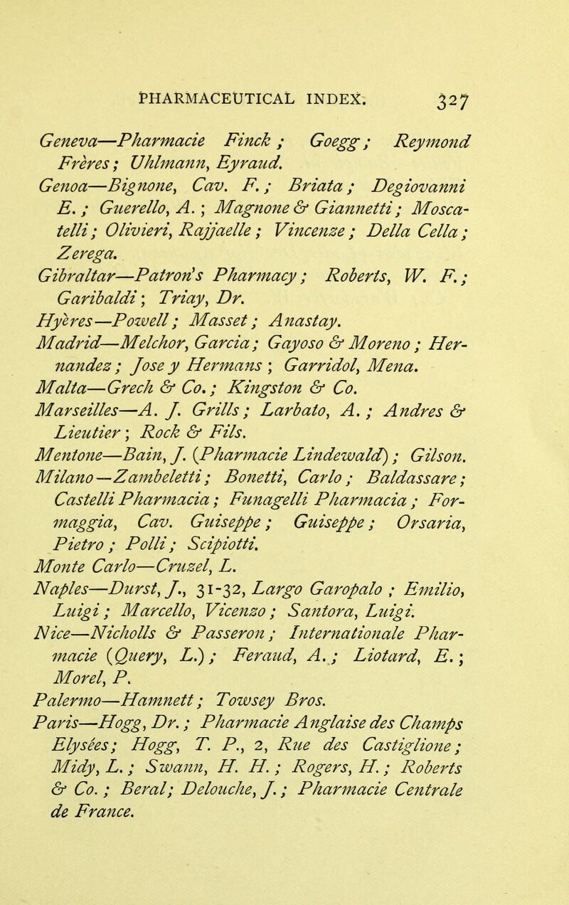 Geneva—Pharmacie Finck ; Goegg ; Reymond Freres; Uhlmanity Eyraud. Genoa—Bignone^ Cav. F.; Briata; Degiovanni E. ; Guerello, A.; Magnone& Giannetti; Mosca- telli; Olivieri^ Rajjaelle; Vijicenze ; Delia Cella ; Zerega, Gibraltar—Patron's Pharmacy; Roberts^ W. F.; Garibaldi', Triay, Dr. Hyeres—Powell; Mas set; Anas t ay, Madrid—Melchor, Garcia ; Gayoso & Moreno ; Her- nandez; Jose y Hermans ; Garridol, Mejia, Malta—Greek & Co,; Kingston & Co. Marseilles—A. J. Grills; Larbato, A. ; Andres & Lieu tier; Rock & Fils. Mentone—Baiit, J. {Pharmacie Lindewald); Gilson. Milano—Zambeletti; Bonetti, Carlo; Baldassare; Castelli Pharmacia; Funagelli Pharmacia ; For- maggia^ Cav. Guiseppe; Guiseppe; Orsaria^ Pietro ; Polli; Scipiotti, Monte Carlo—Cruzel, L. Naples—Durst, J.y 31 32, Largo Garopalo ; Emilio^ Luigi; Mar cello, Vicenzo ; Santora, Luigi. Nice—Nicholls & Passeron ; Internationale Phar- macie {Query, L.); Feraud, A. ; Liotard, E,\ Morel, P. Palermo—Hamnett; Towsey Bros. Paris—Hogg, Dr.; Pharmacie Anglaise des Champs Ely sees; Hogg, T. P., 2, Rue des Castiglione; Midy, L.; Swann, H. H. ; Rogers, H.; Roberts & Co. ; Beral; Delouche, J.; Pharmacie Centrale de France.