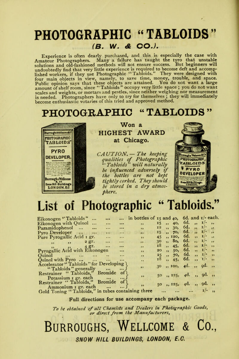 PHOTOGRAPHIC TABLOIDS (B. W. A GO.). Experience is often dearly purchased, and this is especially the case with Amateur Photographers. Many a failure has taught the tyro that unstable solutions and old-fashioned methods will not ensure success. But beginners will undoubtedly find that very little experience is required to become deft and accomp- lished workers, if they use Photographic Tabloids. They were designed with four main objects in view, namely, to save time, money, trouble, and space. Public opinion says that these objects are attained. You do not want a large amount of shelf room, since Tabloids occupy very little space ; you do not want scales and weights, or mortars and pestles, since neither weighing nor measurement is needed. Photographers have only to try for themselves ; they will immediately become enthusiastic votaries of this tried and approved method. PHOTOGRAPHIC  TABLOIDS  Won a HIGHEST AWARD at Chicago. CA UTION. — The keeping qualities of Photographic  Tabloids  will naturally be influenced adversely if the bottles are not kept tightly corked. They should be stored in a dry atmos- phere. List of Photographic  Tabloids. Eikonogen  Tabloids  Eikonogen with Quinol Paramidophenol Pyro Developer Pure Pyrogallic Acid i gr 2 gr ,, 4 gr Pyrogallic Acid with Eikonogen Quinol Quinol with Pyro Accelerator  Tabloids  for Developing \ '' Tabloids generally J Restrainer  Tabloids, Bromide of I Potassium i gr. each J Restrainer  Tabloids, Bromide of! Ammonium i gr. each J Gold Toning  Tabloids, in tubes conta; Full directions for use accompany each package. To he obtained of all Chemists and Dealers in Photographic Goods, or direct from the Manufacturers, Burroughs, Wellcome & Co, SNOW HILL BUILDINGS, LONDON, E.G. in bottles of 15 and 40, 6d. and i/- each. 15 , 40, 6d. „ ,, 12 , 30, 6d. „ i/- 15 , 70> 6d. „ 1/- „ „ 45 120, 6d. „ i/- .. 30 , 80, 6d. „ i/- „ 18 . 45. 6d. „ i/- „ ,, 20 n 50, 6d. „ i/- » 25 „ 70, 6d. „ i/- „ 18 . 45» 6d. „ i/. 30 I 100, 4d. 9d. 50 „ 125, 4d. „ gd. ,, 50 „ 125, 4d. „ 9d. ining three l/- M