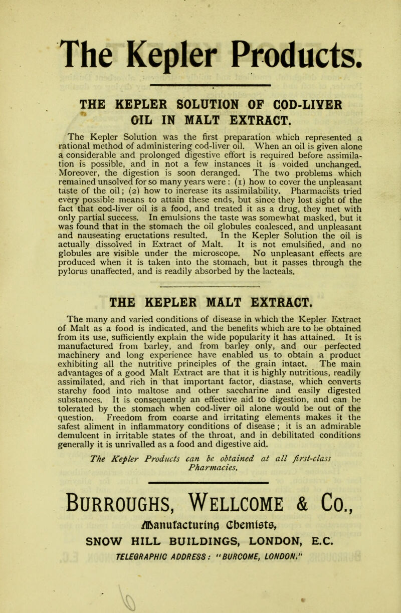 The Kepler Products. THE KEPLER SOLUTION OF COD-LIYER OIL IN MALT EXTRACT. The Kepler Solution was the first preparation which represented a rational method of administering cod-liver oil. When an oil is given alone a considerable and prolonged digestive effort is required before assimila- tion is possible, and in not a few instances it is voided unchanged. Moreover, the digestion is soon deranged. The two problems which remained unsolved for so many years were : (i) how to cover the unpleasant taste of the oil; (2) how to increase its assimilabiUty. Pharmacists tried every possible means to attain these ends, but since they lost sight of the fact that cod-liver oil is a food, and treated it as a drug, they met with only partial success. In emulsions the taste was somewhat masked, but it was found that in the stomach the oil globules coalesced, and unpleasant and nauseating eructations resulted. In the Kepler Solution the oil is actually dissolved in Extract of Malt. It is not emulsified, and no globules are visible under the microscope. No unpleasant effects are produced when it is taken into the stomach, but it passes through the pylorus unaffected, and is readily absorbed by the lacteals. THE KEPLER MALT EXTRACT. The many and varied conditions of disease in which the Kepler Extract of Malt as a food is indicated, and the benefits which are to be obtained from its use, sufficiently explain the wide popularity it has attained. It is manufactured from barley, and from barley only, and our perfected machinery and long experience have enabled us to obtain a product exhibiting all the nutritive principles of the grain intact. The main advantages of a good Malt Extract are that it is highly nutritious, readily assimilated, and rich in that important factor, diastase, which converts starchy food into maltose and other saccharine and easily digested substances. It is consequently an effective aid to digestion, and can be tolerated by the stomach when cod-liver oil alone would be out of the question. Freedom from coarse and irritating elements makes it the safest aliment in inflammatory conditions of disease ; it is an admirable demulcent in irritable states of the throat, and in debilitated conditions generally it is unrivalled as a food and digestive aid. The Kepler Products can be obtained at all first-class Pharmacies. Burroughs, Wellcome & Co., /IRanufacturing Cbemiete, SNOW HILL BUILDINGS, LONDON, E.C. TELEGRAPHIC ADDRESS: BURCOME, LONDON.