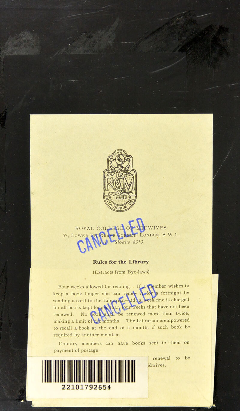 ROYAL CO 57, Lower WIVES NDON, S.W.I. Rules for the Library (Extracts from Bye-laws) Four weeks allowed for readin keep a book longer she can r sending a card to the for all books kept lo mber wishes ta fortnight by ne is charged have not been renewed. No Co*oi\s\£8J>De renewed more than twice, making a limit oV^b\nonths. The Librarian is empowered to recall a book at the end of a month, if such book be required by another member. Country members can have books sent to them on payment of postage. renewal to be idwives.