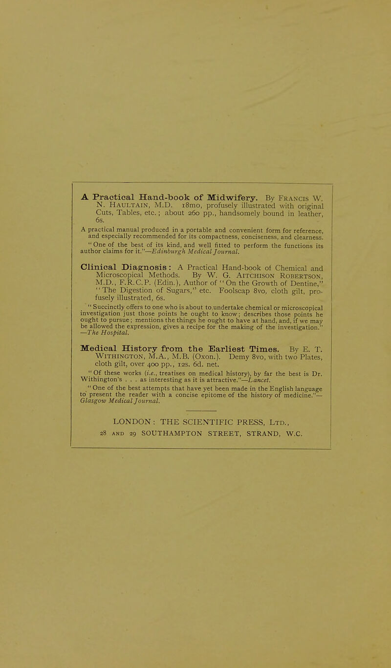 A Practical Hand-book of Midwifery. By Francis W. N. HAULTAIN, M.D. i8mo, profusely illustrated with original Cuts, Tables, etc.; about 260 pp., handsomely bound in leather, 6s. A practical manual produced in a portable and convenient form for reference, and especially recommended for its compactness, conciseness, and clearness.  One of the best of its kind, and well fitted to perform the functions its author claims for it.—Edinburgh Medical Journal. Clinical Diagnosis : A Practical Hand-book of Chemical and Microscopical Methods. By W. G. Aitchison Robertson, M.D., F.R.C.P. (Edin.), Author of  On the Growth of Dentine, The Digestion of Sugars, etc. Foolscap 8vo, cloth gilt, pro- fusely illustrated, 6s.  Succinctly offers to one who is about to.undertake chemical or microscopical investigation just those points he ought to know; describes those points he ought to pursue ; mentions the things he ought to have at hand, and, if we may be allowed the expression, gives a recipe for the making of the investigation. —The Hospital. Medical History from the Earliest Times. By E. T. Withington, M.A., M.B. (Oxon.). Demy 8vo, with two Plates, cloth gilt, over 400 pp., 12s. 6d. net.  Of these works (i.e., treatises on medical history), by far the best is Dr. Withington's ... as interesting as it is attractive.—Lancet.  One of the best attempts that have yet been made in the English language to' present the reader with a concise epitome of the history of medicine.— Glasgow Medical Journal. LONDON: THE SCIENTIFIC PRESS, Ltd., 28 and 29 SOUTHAMPTON STREET, STRAND, W.C.