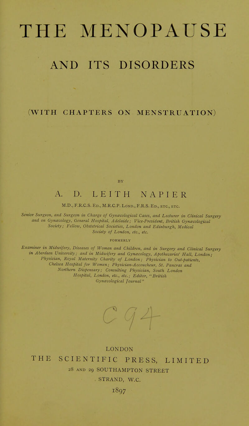 AND ITS DISORDERS (WITH CHAPTERS ON MENSTRUATION) BY A. D. L E I T H NAPIER M.D., F.R.C.S. Ed., M.R.C.P. Lond., F.R.S. Ed., etc., etc. Senior Surgeon, and Surgeon in Charge of Gyncecological Cases, and Lecturer in Clinical Surgery and on Gynecology, General Hospital, Adelaide; Vice-President, British Gynecological Society; Fellow, Obstetrical Societies, London and Edinburgh, Medical Society of London, etc., etc. FORMERLY Examiner in Midwifery, Diseases of Women and Children, and in Surgery and Clinical Surgery in Aberdeen University; and in Midwifery and Gynecology, Apothecaries' Hall, London; Physician, Royal Maternity Charity of London; Physician to Out-patients, Chelsea Hospital for Women; Physician-Accoucheur, St. Pancras and Northern Dispensary; Consulting Physician, South London Hospital, London, etc., etc.; Editor, British Gynecological Journal LONDON THE SCIENTIFIC PRESS, LIMITED 28 and 29 SOUTHAMPTON STREET STRAND, W.C. 1897