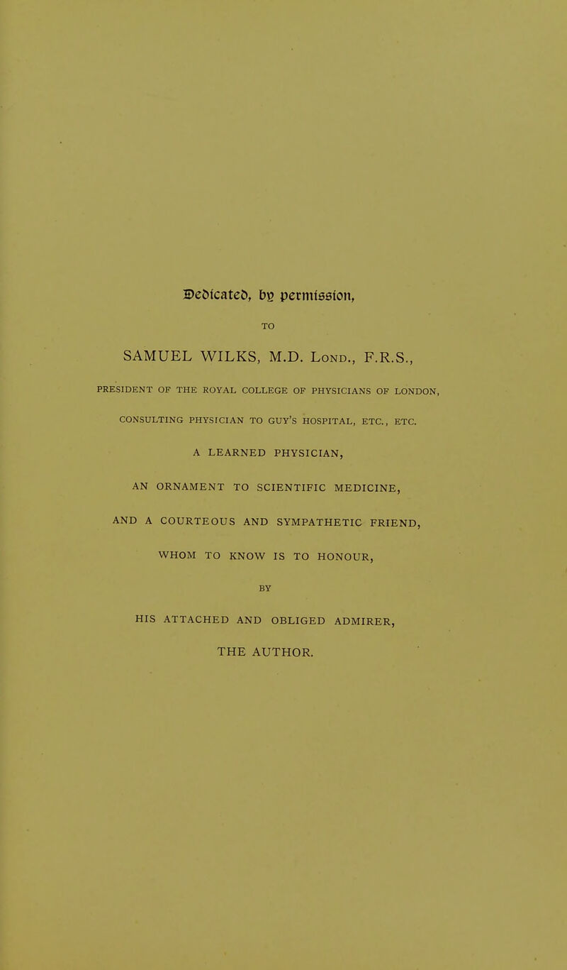 Dedicates, bg permission, TO SAMUEL WILKS, M.D. Lond., F.R.S., PRESIDENT OF THE ROYAL COLLEGE OF PHYSICIANS OF LONDON, CONSULTING PHYSICIAN TO GUY'S HOSPITAL, ETC., ETC. A LEARNED PHYSICIAN, AN ORNAMENT TO SCIENTIFIC MEDICINE, AND A COURTEOUS AND SYMPATHETIC FRIEND, WHOM TO KNOW IS TO HONOUR, BY HIS ATTACHED AND OBLIGED ADMIRER, THE AUTHOR.