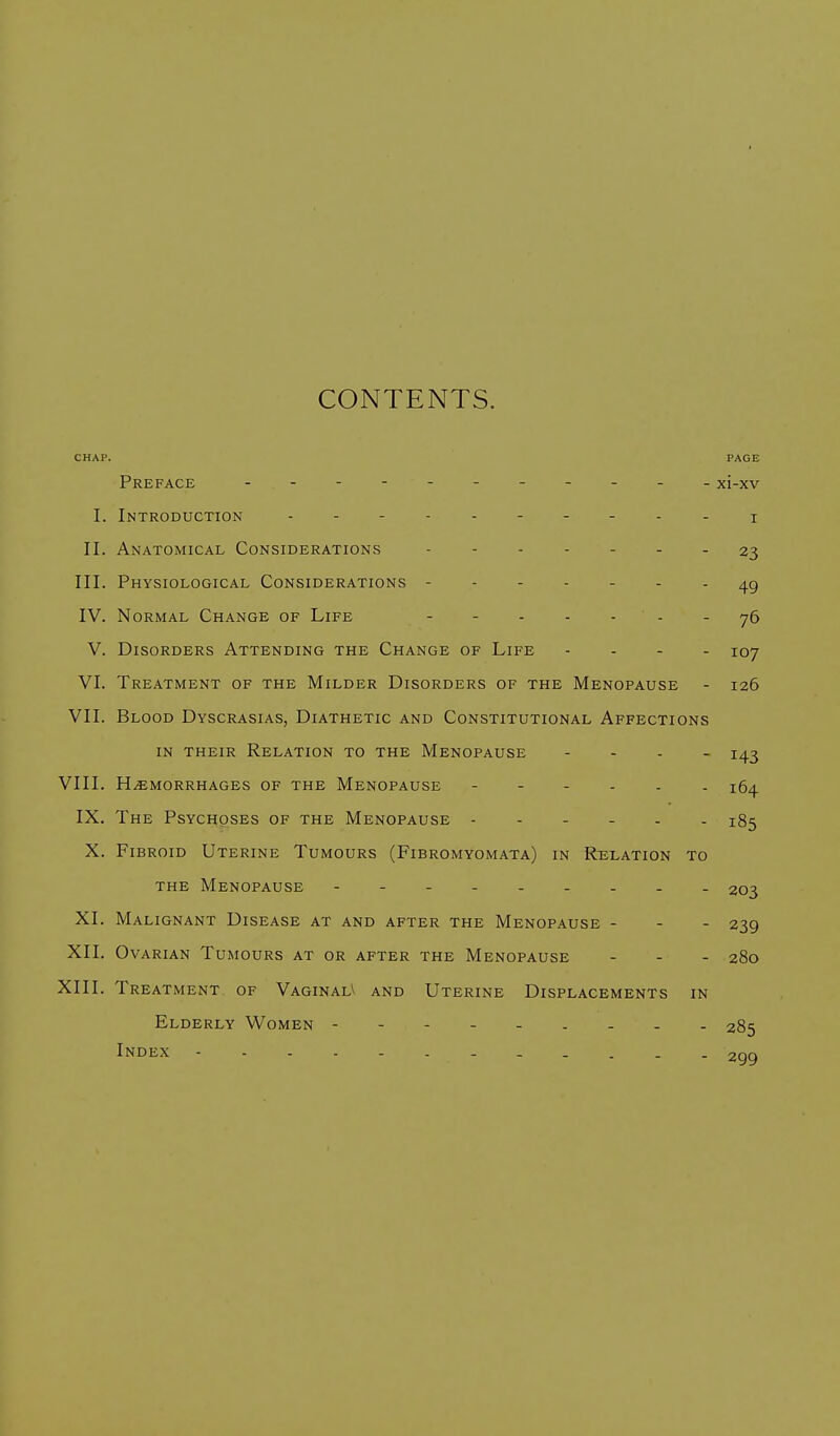 CONTENTS. CHAP. PAGE Preface - - - - - - - - - - - xi-xv I. Introduction II. Anatomical Considerations 23 III. Physiological Considerations - 49 IV. Normal Change of Life - - - - - - 76 V. Disorders Attending the Change of Life - 107 VI. Treatment of the Milder Disorders of the Menopause - 126 VII. Blood Dyscrasias, Diathetic and Constitutional Affections in their Relation to the Menopause - 143 VIII. Hemorrhages of the Menopause jfr^ IX. The Psychoses of the Menopause 185 X. Fi broid Uterine Tumours (Fibromyomata) in Relation to the Menopause - . 203 XI. Malignant Disease at and after the Menopause - - - 239 XII. Ovarian Tumours at or after the Menopause ... 28o XIII. Treatment of VaginalV and Uterine Displacements in Elderly Women ---- 285 Index ------ 299