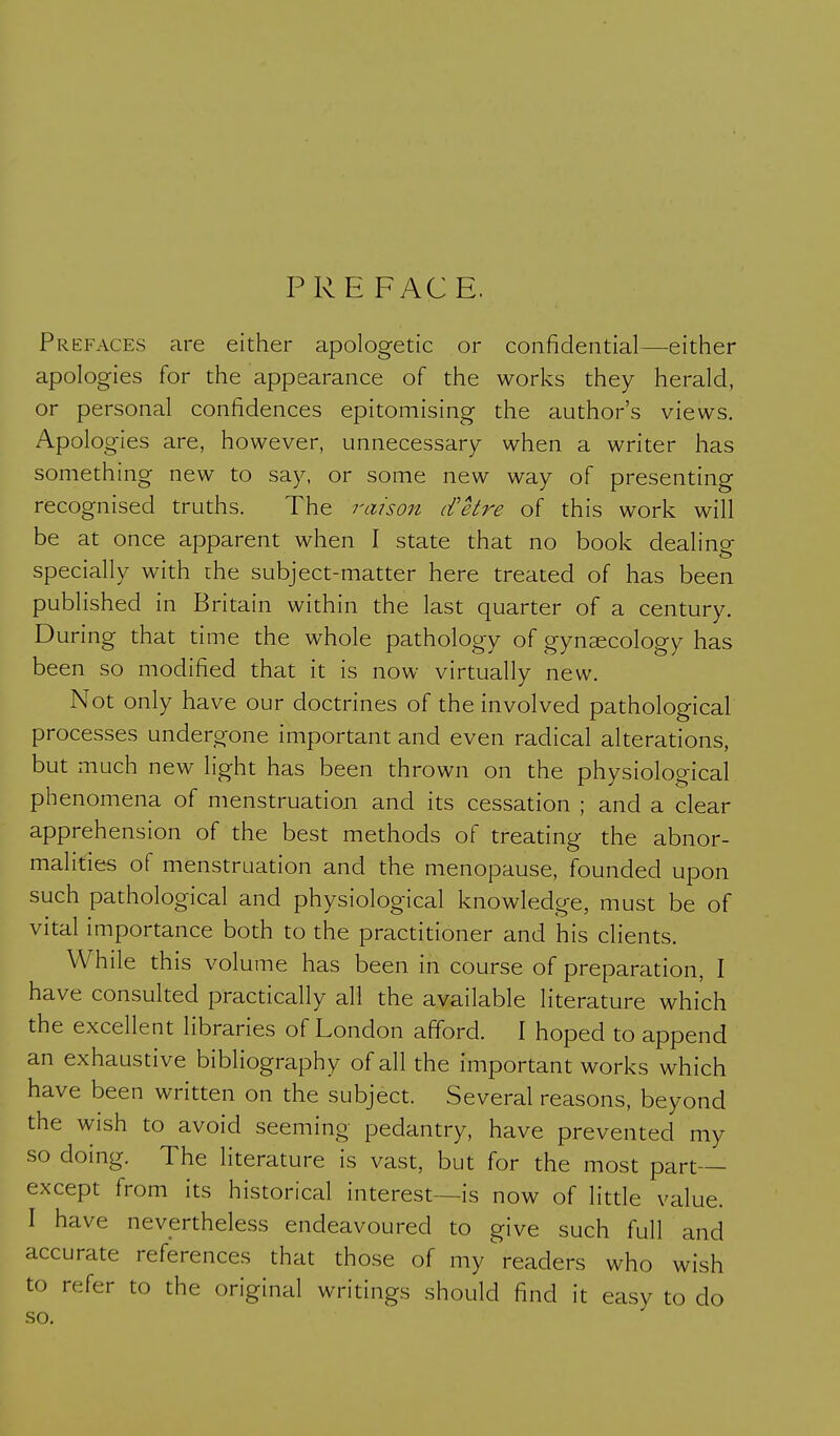 PRE FACE. Prefaces are either apologetic or confidential—either apologies for the appearance of the works they herald, or personal confidences epitomising the author's views. Apologies are, however, unnecessary when a writer has something new to say, or some new way of presenting recognised truths. The raison d'etre of this work will be at once apparent when I state that no book dealing specially with the subject-matter here treated of has been published in Britain within the last quarter of a century. During that time the whole pathology of gynaecology has been so modified that it is now virtually new. Not only have our doctrines of the involved pathological processes undergone important and even radical alterations, but much new light has been thrown on the physiological phenomena of menstruation and its cessation ; and a clear apprehension of the best methods of treating the abnor- malities of menstruation and the menopause, founded upon such pathological and physiological knowledge, must be of vital importance both to the practitioner and his clients. While this volume has been in course of preparation, I have consulted practically all the available literature which the excellent libraries of London afford. I hoped to append an exhaustive bibliography of all the important works which have been written on the subject. Several reasons, beyond the wish to avoid seeming pedantry, have prevented my so doing. The literature is vast, but for the most part- except from its historical interest—is now of little value. I have nevertheless endeavoured to give such full and accurate references that those of my'readers who wish to refer to the original writings should find it easy to do so.