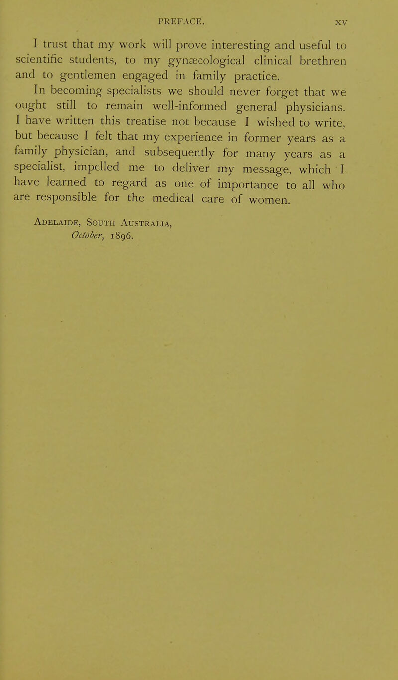 I trust that my work will prove interesting and useful to scientific students, to my gynaecological clinical brethren and to gentlemen engaged in family practice. In becoming specialists we should never forget that we ought still to remain well-informed general physicians. I have written this treatise not because I wished to write, but because I felt that my experience in former years as a family physician, and subsequently for many years as a specialist, impelled me to deliver my message, which I have learned to regard as one of importance to all who are responsible for the medical care of women. Adelaide, South Australia, October, 1896.