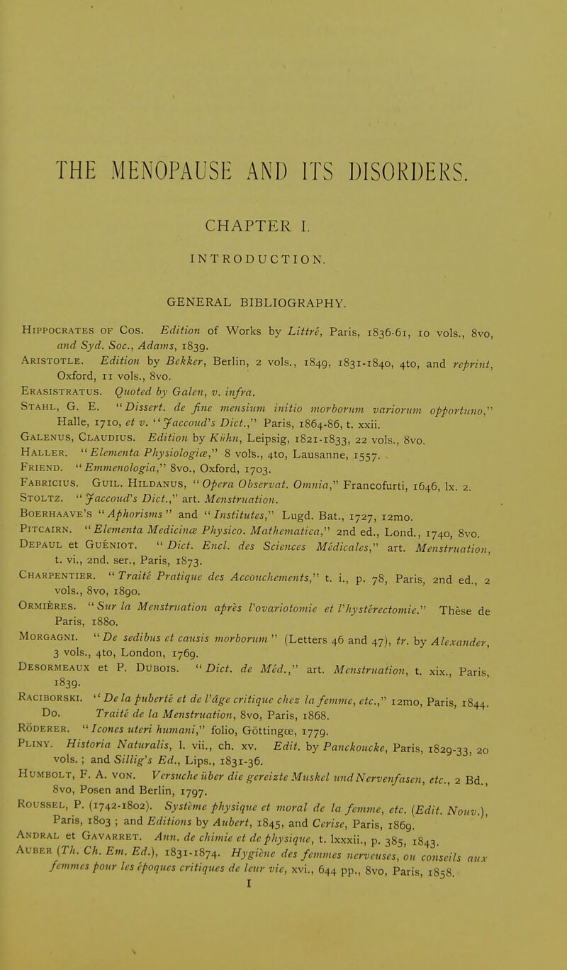 CHAPTER I. INTRODUCTION. GENERAL BIBLIOGRAPHY. Hippocrates of Cos. Edition of Works by Littre, Paris, 1836-61, 10 vols., 8vo, and Syd. Soc, Adams, 1839. Aristotle. Edition by Bekker, Berlin, 2 vols., 1849, 1831-1840, 4to, and reprint, Oxford, 11 vols., 8vo. Erasistratus. Quoted by Galen, v. infra. Stahl, G. E.  Dissert, de fine mensium initio morborum variorum opportuno, Halle, 1710, et v. Jaccoud's Diet., Paris, 1864-86, t. xxii. Galenus, Claudius. Edition by Kiihn, Leipsig, 1821-1833, 22 vols., 8vo. Haller.  Elementa Physiologic, 8 vols., 4to, Lausanne, 1557. Friend.  Emmenologia, 8vo., Oxford, 1703. Fabricius. Guil. Hildanus,  Opera Observat. Omnia, Francofurti, 1646, lx. 2. Stoltz. Jaccoud's Diet., art. Menstruation. Boerhaave's  Aphorisms  and  Institutes, Lugd. Bat., 1727, i2mo. Pitcairn. Elementa Medicine Physico. Mathematical 2nd ed., Lond., 1740, 8vo. Depaul et Gueniot.  Diet. End. des Sciences Medicates, art. Menstruation, t. vi., 2nd. ser., Paris, 1873. Charpentier.  Traite Pratique des Accouchements, t. i., p. 78, Paris, 2nd ed., 2 vols., 8vo, 1890. Ormieres. Surla Menstruation apris Vovariotomie et Physterectomie. These de Paris, 1880. Morgagni. De sedibus ct causis morborum  (Letters 46 and 47), tr. by Alexander, 3 vols., 4to, London, 1769. Desormeaux et P. Dubois.  Diet, de Med., art. Menstruation, t. xix Paris 1839. Raciborski.  De la puberte et de I'dge critique chcz lafemme, etc., izmo, Paris, 1844. Do. Traite de la Menstruation, 8vo, Paris, 1868. Roderer. Icones uteri humani, folio, Gottingce, 1779. Pliny. Historia Naturalis, 1. vii., ch. xv. Edit, by Panckoucke, Paris, 1829-33, 20 vols. ; and Sillig's Ed., Lips., 1831-36. Humbolt, F. A. von. Vcrsuche uber die gcreizte Muskcl undNervenfascn, etc., 2 Bd., 8vo, Posen and Berlin, 1797. Roussel, P. (1742-1802). Systeme physique ct moral dc la femme, etc. (Edit. Nouv.), Paris, 1803 ; and Editions by Aubert, 1845, and Cerise, Paris, 1869. Andral et Gavarret. Ann. de chimie et dc physique, t. Ixxxii., p. 385 1843 Auber (Th. Ch. Em. Ed.), 1831-1874. Hygiene des femmes nerveuses, ou conscils aux femmes pour les epoqucs critiques de leur vie, xvi., 644 pp., 8vo, Paris, 1858.