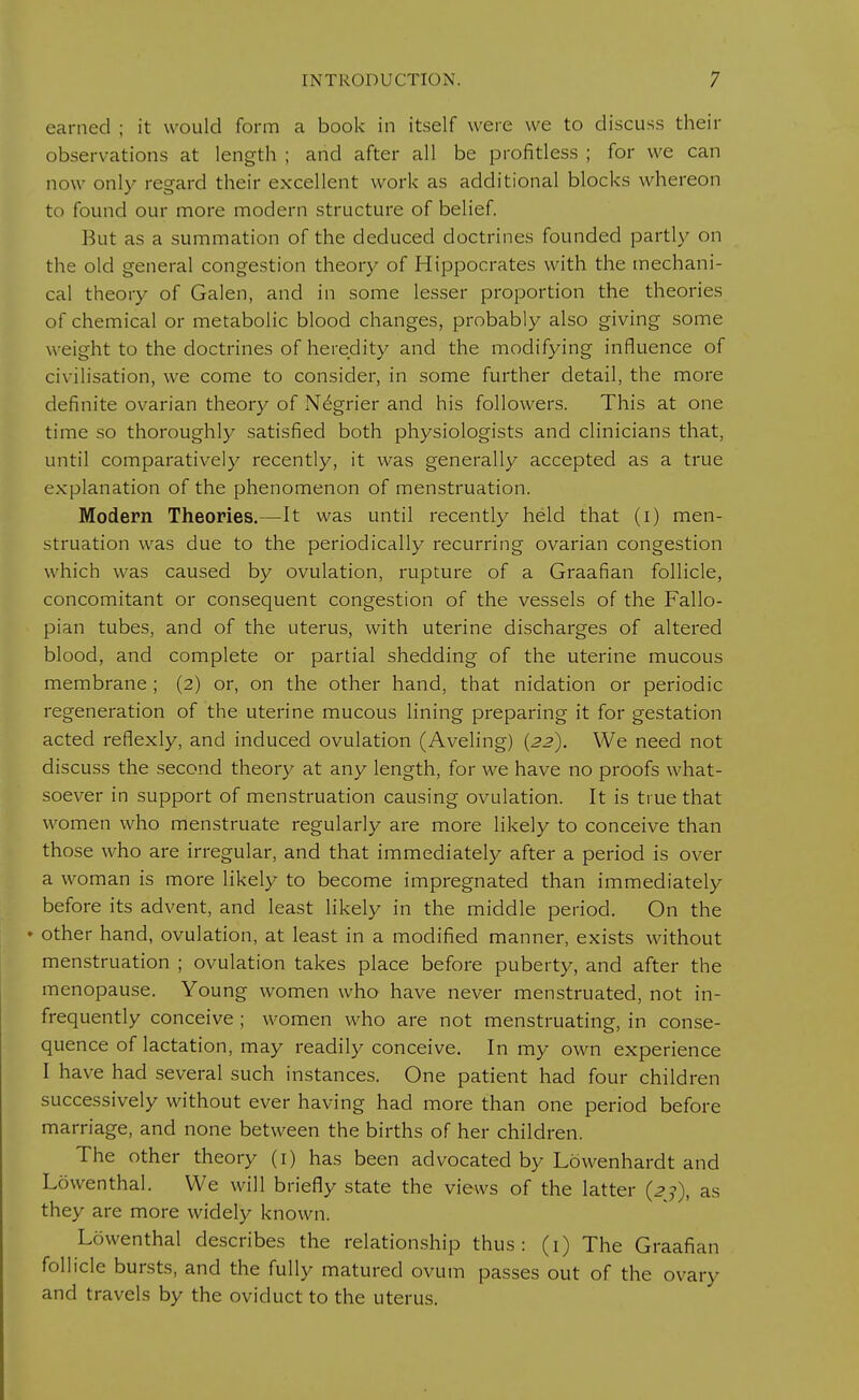 earned ; it would form a book in itself were we to discuss their observations at length ; and after all be profitless ; for we can now only regard their excellent work as additional blocks whereon to found our more modern structure of belief. But as a summation of the deduced doctrines founded partly on the old general congestion theory of Hippocrates with the mechani- cal theory of Galen, and in some lesser proportion the theories of chemical or metabolic blood changes, probably also giving some w eight to the doctrines of heredity and the modifying influence of civilisation, we come to consider, in some further detail, the more definite ovarian theory of Negrier and his followers. This at one time so thoroughly satisfied both physiologists and clinicians that, until comparatively recently, it was generally accepted as a true explanation of the phenomenon of menstruation. Modern Theories.—It was until recently held that (i) men- struation was due to the periodically recurring ovarian congestion which was caused by ovulation, rupture of a Graafian follicle, concomitant or consequent congestion of the vessels of the Fallo- pian tubes, and of the uterus, with uterine discharges of altered blood, and complete or partial shedding of the uterine mucous membrane ; (2) or, on the other hand, that nidation or periodic regeneration of the uterine mucous lining preparing it for gestation acted reflexly, and induced ovulation (Aveling) {22). We need not discuss the second theory at any length, for we have no proofs what- soever in support of menstruation causing ovulation. It is true that women who menstruate regularly are more likely to conceive than those who are irregular, and that immediately after a period is over a woman is more likely to become impregnated than immediately before its advent, and least likely in the middle period. On the • other hand, ovulation, at least in a modified manner, exists without menstruation ; ovulation takes place before puberty, and after the menopause. Young women who have never menstruated, not in- frequently conceive ; women who are not menstruating, in conse- quence of lactation, may readily conceive. In my own experience I have had several such instances. One patient had four children successively without ever having had more than one period before marriage, and none between the births of her children. The other theory (1) has been advocated by Lowenhardt and Lowenthal. We will briefly state the views of the latter (23), as they are more widely known. Lowenthal describes the relationship thus: (1) The Graafian follicle bursts, and the fully matured ovum passes out of the ovary and travels by the oviduct to the uterus.