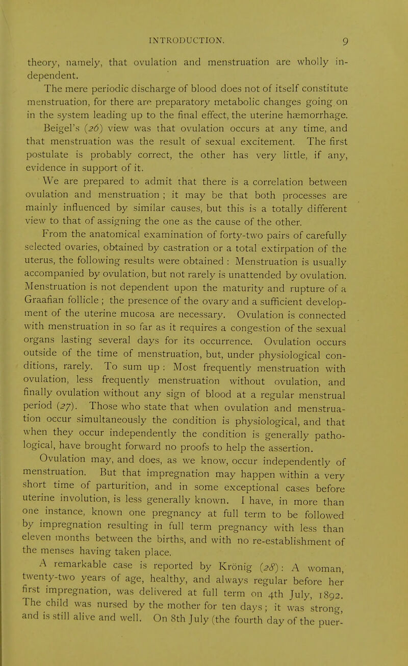 theory, namely, that ovulation and menstruation are wholly in- dependent. The mere periodic discharge of blood does not of itself constitute menstruation, for there are preparatory metabolic changes going on in the system leading up to the final effect, the uterine haemorrhage. Beigel's (26) view was that ovulation occurs at any time, and that menstruation was the result of sexual excitement. The first postulate is probably correct, the other has very little, if any, evidence in support of it. We are prepared to admit that there is a correlation between ovulation and menstruation ; it may be that both processes are mainly influenced by similar causes, but this is a totally different view to that of assigning the one as the cause of the other. From the anatomical examination of forty-two pairs of carefully selected ovaries, obtained by castration or a total extirpation of the uterus, the following results were obtained : Menstruation is usually accompanied by ovulation, but not rarely is unattended by ovulation. Menstruation is not dependent upon the maturity and rupture of a Graafian follicle ; the presence of the ovary and a sufficient develop- ment of the uterine mucosa are necessary. Ovulation is connected with menstruation in so far as it requires a congestion of the sexual organs lasting several days for its occurrence. Ovulation occurs outside of the time of menstruation, but, under physiological con- ditions, rarely. To sum up : Most frequently menstruation with ovulation, less frequently menstruation without ovulation, and finally ovulation without any sign of blood at a regular menstrual period {27). Those who state that when ovulation and menstrua- tion occur simultaneously the condition is physiological, and that when they occur independently the condition is generally patho- logical, have brought forward no proofs to help the assertion. Ovulation may, and does, as we know, occur independently of menstruation. But that impregnation may happen within a very short time of parturition, and in some exceptional cases before uterine involution, is less generally known. I have, in more than one instance, known one pregnancy at full term to be followed by impregnation resulting in full term pregnancy with less than eleven months between the births, and with no re-establishment of the menses having taken place. A remarkable case is reported by Kronig (28): A woman, twenty-two years of age, healthy, and always regular before her first impregnation, was delivered at full term on 4th July, 1892. The child was nursed by the mother for ten days ; it was 'strong' and is still alive and well. On 8th July (the fourth day of the puer-