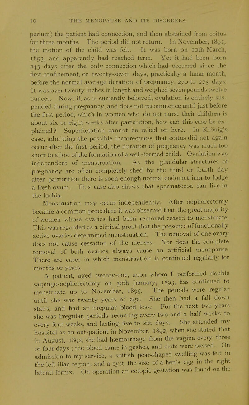 perium) the patient had connection, and then abstained from coitus for three months. The period did not return. In November, 1892, the motion of the child was felt. It was born on 10th March, 1893, and apparently had reached term. Yet it had been born 243 days after the only connection which had occurred since the first confinement, or twenty-seven days, practically a lunar month, before the normal average duration of pregnancy, 270 to 275 day-. It was over twenty inches in length and weighed seven pounds twelve ounces. Now, if, as is currently believed, ovulation is entirely sus- pended during pregnancy, and does not recommence until just before the first period, which in women who do not nurse their children is about six or eight weeks after parturition, how can this case be ex- plained ? Superfoetation cannot be relied on here. In Kronig's case, admitting the possible incorrectness that coitus did not again occur after the first period, the duration of pregnancy was much too short to allow of the formation of a well-formed child. Ovulation was independent of menstruation. As the glandular structures of pregnancy are often completely shed by the third or fourth dav after parturition there is soon enough normal endometrium to lodge a fresh ovum. This case also shows that spermatozoa can live in the lochia. Menstruation may occur independently. After oophorectomy became a common procedure it was observed that the great majority of women whose ovaries had been removed ceased to menstruate. This was regarded as a clinical proof that the presence of functionally active ovaries determined menstruation. The removal of one ovary does not cause cessation of the menses. Nor does the complete removal of both ovaries always cause an artificial menopause. There are cases in which menstruation is continued regularly for months or years. A patient, aged twenty-one, upon whom I performed double salpingo-oophorectomy on 30th January, 1893, has continued to menstruate up to November, 1895. The periods were regular until she was twenty years of age. She then had a fall down stairs, and had an irregular blood loss: For the next two years she was irregular, periods recurring every two and a half weeks to every four weeks, and lasting five to six days. She attended my hospital as an out-patient in November, 1892, when she stated that in August, 1892, she had hemorrhage from the vagina every three or four days ; the blood came in gushes, and clots were passed. On admission to my service, a softish pear-shaped swelling was felt in the left iliac region, and a cyst the size of a hen's egg in the right lateral fornix. On operation an ectopic gestation was found on the