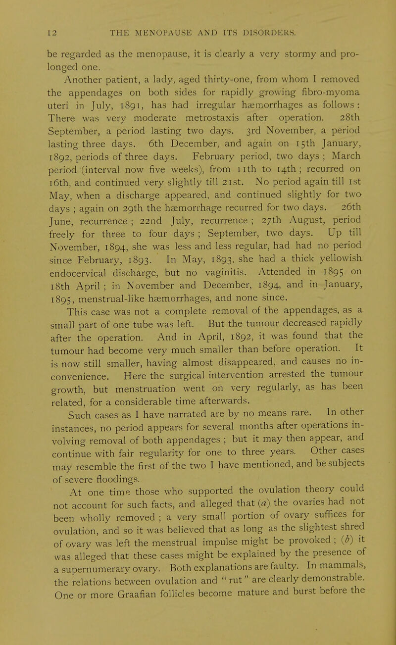 be regarded as the menopause, it is clearly a very stormy and pro- longed one. Another patient, a lady, aged thirty-one, from whom I removed the appendages on both sides for rapidly growing fibro-myoma uteri in July, 1891, has had irregular hemorrhages as follows: There was very moderate metrostaxis after operation. 28th September, a period lasting two days. 3rd November, a period lasting three days. 6th December, and again on 15th January. 1892, periods of three days. February period, two days ; March period (interval now five weeks), from nth to 14th; recurred on 16th, and continued very slightly till 21st. No period again till 1st May, when a discharge appeared, and continued slightly for two days ; again on 29th the haemorrhage recurred for two days. 26th June, recurrence ; 22nd July, recurrence ; 27th August, period freely for three to four days ; September, two days. Up till November, 1894, she was less and less regular, had had no period since February, 1893. In May> l893- she had a thick yellowish endocervical discharge, but no vaginitis. Attended in 1895 on 18th April ; in November and December, 1894, and in January, 1895, menstrual-like haemorrhages, and none since. This case was not a complete removal of the appendages, as a small part of one tube was left. But the tumour decreased rapidly after the operation. And in April, 1892, it was found that the tumour had become very much smaller than before operation. It is now still smaller, having almost disappeared, and causes no in- convenience. Here the surgical intervention arrested the tumour growth, but menstruation went on very regularly, as has been related, for a considerable time afterwards. Such cases as I have narrated are by no means rare. In other instances, no period appears for several months after operations in- volving removal of both appendages ; but it may then appear, and continue with fair regularity for one to three years. Other cases may resemble the first of the two I have mentioned, and be subjects of severe floodings. At one time those who supported the ovulation theory could not account for such facts, and alleged that (a) the ovaries had not been wholly removed ; a very small portion of ovary suffices for ovulation, and so it was believed that as long as the slightest shred of ovary was left the menstrual impulse might be provoked ; {b) it was alleged that these cases might be explained by the presence of a supernumerary ovary. Both explanations are faulty. In mammals, the relations between ovulation and rut are clearly demonstrable. One or more Graafian follicles become mature and burst before the