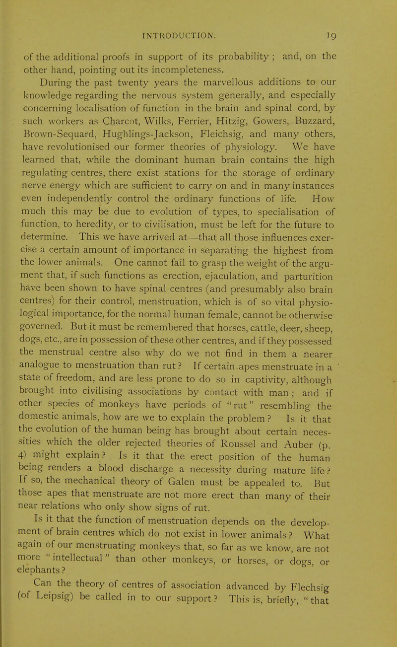 of the additional proofs in support of its probability ; and, on the other hand, pointing out its incompleteness. During the past twenty years the marvellous additions to our knowledge regarding the nervous system generally, and especially concerning localisation of function in the brain and spinal cord, by such workers as Charcot, Wilks, Ferrier, Hitzig, Gowers, Buzzard, Brown-Sequard, Hughlings-Jackson, Fleichsig, and many others, have revolutionised our former theories of physiology. We have learned that, while the dominant human brain contains the high regulating centres, there exist stations for the storage of ordinary nerve energy which are sufficient to carry on and in many instances even independently control the ordinary functions of life. How much this may be due to evolution of types, to specialisation of function, to heredity, or to civilisation, must be left for the future to determine. This we have arrived at—that all those influences exer- cise a certain amount of importance in separating the highest from the lower animals. One cannot fail to grasp the weight of the argu- ment that, if such functions as erection, ejaculation, and parturition have been shown to have spinal centres (and presumably also brain centres') for their control, menstruation, which is of so vital physio- logical importance, for the normal human female, cannot be otherwise governed. But it must be remembered that horses, cattle, deer, sheep, dogs, etc., are in possession of these other centres, and if they possessed the menstrual centre also why do we not find in them a nearer analogue to menstruation than rut? If certain apes menstruate in a state of freedom, and are less prone to do so in captivity, although brought into civilising associations by contact with man ; and if other species of monkeys have periods of rut resembling the domestic animals, how are we to explain the problem ? Is it that the evolution of the human being has brought about certain neces- sities which the older rejected theories of Roussel and Auber (p. 4) might explain? Is it that the erect position of the human being renders a blood discharge a necessity during mature life? If so, the mechanical theory of Galen must be appealed to. But those apes that menstruate are not more erect than many of their near relations who only show signs of rut. Is it that the function of menstruation depends on the develop- ment of brain centres which do not exist in lower animals ? What again of our menstruating monkeys that, so far as we know, are not more intellectual than other monkeys, or horses, or dogs, or elephants ? Can the theory of centres of association advanced by Flechsig (of Leipsig) be called in to our support ? This is, briefly,  that