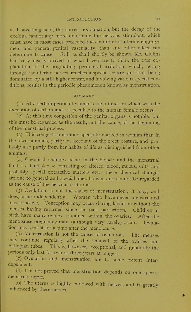 as I have long held, the correct explanation, but the decay of the decidua cannot any more determine the nervous stimulant, which must have in most cases preceded the condition of uterine engorge- ment and general genital vascularity, than any other effect can determine its cause. Still, as shall shortly be shown, Mr. Collins had very nearly arrived at what I venture to think the true ex- planation of the originating peripheral irritation, which, acting through the uterine nerves, reaches a special centre, and this being dominated by a still higher centre, and involving various special con- ditions, results in the periodic phenomenon known as menstruation. SUMMARY. (1) At a certain period of woman's life a function which, with the exception of certain apes, is peculiar to the human female occurs. (2) At this time congestion of the genital organs is notable, but this must be regarded as the result, not the cause, of the beginning of the menstrual process. (3) This congestion is more specially marked in woman than in the lower animals, partly on account of the erect posture, and pro- bably also partly from her habits of life as distinguished from other animals. (4) Chemical changes occur in the blood ; and the menstrual fluid is a fluid per se consisting of altered blood, mucus, salts, and probably special extractive matters, etc. ; these chemical changes are due to general and special metabolism, and cannot be regarded as the cause of the nervous irritation. (5) Ovulation is not the cause of menstruation ; it may, and does, occur independently. Women who have never menstruated may conceive. Conception may occur during lactation without the menses having returned since the past parturition. Children at birth have many ovules contained within the ovaries. After the menopause pregnancy may (although very rarely) occur. Ovula- tion may persist for a time after the menopause. (6) Menstruation is not the cause of ovulation. The menses may continue regularly after the removal of the ovaries and Fallopian tubes. This is, however, exceptional, and generally the periods only last for two or three years at longest. (7) Ovulation and menstruation are to some extent inter- dependent. (8) It is not proved that menstruation depends on one special menstrual nerve. (9) The uterus is highly endowed with nerves, and is greatly influenced by these nerves.