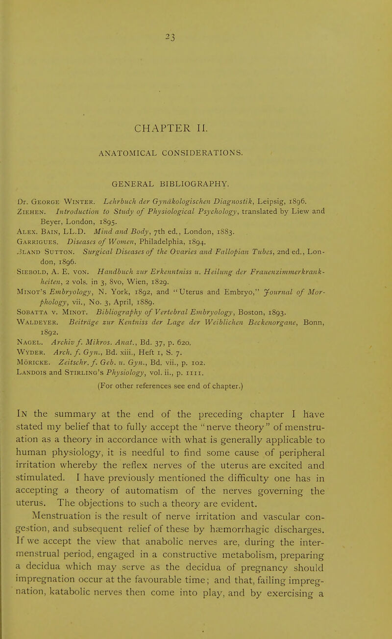 CHAPTER II. ANATOMICAL CONSIDERATIONS. GENERAL BIBLIOGRAPHY. Dr. George Winter. Lchrbuch der Gyndkologischen Diagnostik, Leipsig, 1896. Ziehen. Introduction to Study of Physiological Psychology, translated by Liew and Beyer, London, 1895. Alex. Bain, LL.D. Mind and Body, 7th ed., London, 1S83. Garrigues. Diseases of Women, Philadelphia, 1894. .Jland Sutton. Surgical Diseases of the Ovaries and Fallopian Tubes, 2nd ed., Lon- don, 1896. Siebold, A. E. von. Handbuch zur Erkenntniss u. Hcilung der Fraucuzitumerkrauk- heitcn, 2 vols, in 3, 8vo, Wien, 1829. Minot's Embryology, N. York, 1892, and Uterus and Embryo, Journal of Mor- phology, vii., No. 3, April, 1889. Sobatta v. Minot. Bibliography of Vertebral Embryology, Boston, 1893. Waldeyer. Beitrdge zur Kentniss der Lage dcr Wciblichcn Beckcnorgane, Bonn, 1892. Nagel. Archiv f. Mikros. Anat., Bd. 37, p. 620. Wyder. Arch. f. Gyn., Bd. xiii., Heft 1, S. 7. Moricke. Zeitschr.f. Gcb. u. Gyn., Bd. vii., p. 102. Landois and Stirling's Physiology, vol. ii., p. 1111. (For other references see end of chapter.) In the summary at the end of the preceding chapter I have stated my belief that to fully accept the nerve theory of menstru- ation as a theory in accordance with what is generally applicable to human physiology, it is needful to find some cause of peripheral irritation whereby the reflex nerves of the uterus are excited and stimulated. I have previously mentioned the difficulty one has in accepting a theory of automatism of the nerves governing the uterus. The objections to such a theory are evident. Menstruation is the result of nerve irritation and vascular con- gestion, and subsequent relief of these by hemorrhagic discharges. If we accept the view that anabolic nerves are, during the inter- menstrual period, engaged in a constructive metabolism, preparing a decidua which may serve as the decidua of pregnancy should impregnation occur at the favourable time; and that, failing impreg- nation, katabolic nerves then come into play, and by exercising a