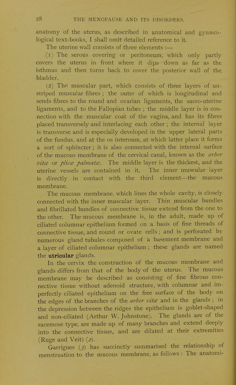 anatomy of the uterus, as described in anatomical and gynaeco- logical text-books, I shall omit detailed reference to it. The uterine wall consists of three elements :— (1) The serous covering or peritoneum, which only partly covers the uterus in front where it dips down as far as the isthmus and then turns back to cover the posterior wall of the bladder. (2) The muscular part, which consists of three layers of un- striped muscular fibres ; the outer of which is longitudinal and sends fibres to the round and ovarian ligaments, the sacro-uterine ligaments, and to the Fallopian tubes ; the middle layer is in con- nection with the muscular coat of the vagina, and has its fibres placed transversely and interlacing each other ; the internal layer is transverse and is especially developed in the upper lateral parts of the fundus, and at the os internum, at which latter place it forms a sort of sphincter ; it is also connected with the internal surface of the mucous membrane of the cervical canal, known as the arbor vita or plica palmatce. The middle layer is the thickest, and the uterine vessels are contained in it. The inner muscular layer is directly in contact with the third element—the mucous membrane. The mucous membrane, which lines the whole cavity, is closely connected with the inner muscular layer. Thin muscular bundles and fibrillated bundles of connective tissue extend from the one to the other. The mucous membrane is, in the adult, made up of ciliated columnar epithelium formed on a basis of fine threads of connective tissue, and round or ovate cells ; and is perforated by numerous gland tubules composed of a basement membrane and a layer of ciliated columnar epithelium ; these glands are named the utricular glands. In the cervix the construction of the mucous membrane and glands differs from that of the body of the uterus. The mucous membrane may be described as consisting of fine fibrous con- nective tissue without adenoid structure, with columnar and im- perfectly ciliated epithelium on the free surface of the body on the edges of the branches of the arbor vitce and in the glands ; in the depression between the ridges the epithelium is goblet-shaped and non-ciliated (Arthur W. Johnstone). The glands are of the racemose type, are made up of many branches and extend deeply into the connective tissue, and are dilated at their extremities (Ruge and Veit) (2). Garrigues (j) has succinctly summarised the relationship of menstruation to the mucous membrane, as follows : The anatomi-
