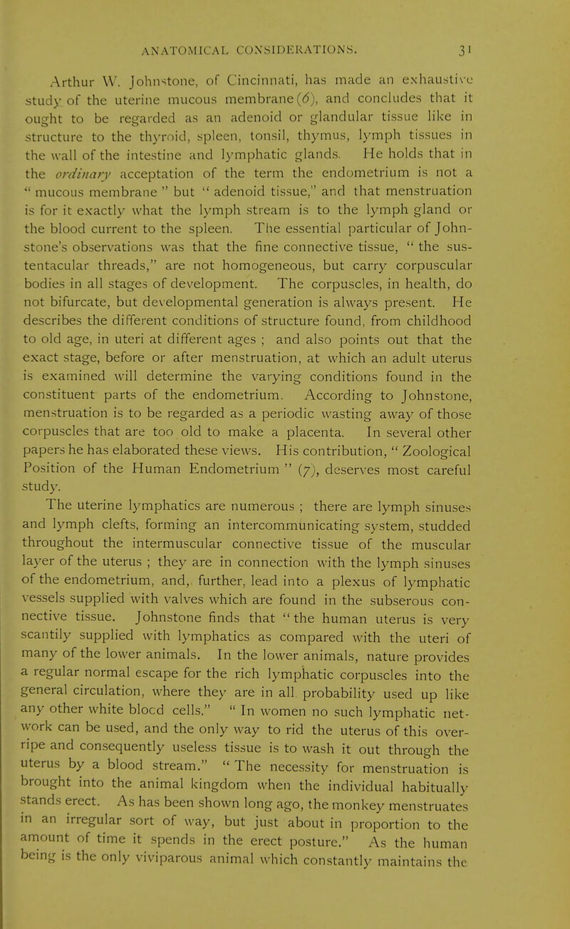 Arthur W. Johnstone, of Cincinnati, has made an exhaustive stuck- of the uterine mucous membrane(6), and concludes that it ought to be regarded as an adenoid or glandular tissue like in structure to the thyroid, spleen, tonsil, thymus, lymph tissues in the wall of the intestine and lymphatic glands. He holds that in the ordinary acceptation of the term the endometrium is not a  mucous membrane  but  adenoid tissue, and that menstruation is for it exactly what the lymph stream is to the lymph gland or the blood current to the spleen. The essential particular of John- stone's observations was that the fine connective tissue,  the sus- tentacular threads, are not homogeneous, but carry corpuscular bodies in all stages of development. The corpuscles, in health, do not bifurcate, but dev elopmental generation is always present. He describes the different conditions of structure found, from childhood to old age, in uteri at different ages ; and also points out that the exact stage, before or after menstruation, at which an adult uterus is examined will determine the varying conditions found in the constituent parts of the endometrium. According to Johnstone, menstruation is to be regarded as a periodic wasting away of those corpuscles that are too old to make a placenta. In several other papers he has elaborated these views. His contribution,  Zoological Position of the Human Endometrium  (7), deserves most careful study. The uterine lymphatics are numerous ; there are lymph sinuses and lymph clefts, forming an intercommunicating system, studded throughout the intermuscular connective tissue of the muscular layer of the uterus ; they are in connection with the lymph sinuses of the endometrium, and, further, lead into a plexus of lymphatic vessels supplied with valves which are found in the subserous con- nective tissue. Johnstone finds that the human uterus is very scantily supplied with lymphatics as compared with the uteri of many of the lower animals. In the lower animals, nature provides a regular normal escape for the rich lymphatic corpuscles into the general circulation, where they are in all probability used up like any other white blocd cells.  In women no such lymphatic net- work can be used, and the only way to rid the uterus of this over- ripe and consequently useless tissue is to wash it out through the uterus by a blood stream.  The necessity for menstruation is brought into the animal kingdom when the individual habitually stands erect. As has been shown long ago, the monkey menstruates in an irregular sort of way, but just about in proportion to the amount of time it spends in the erect posture. As the human being is the only viviparous animal which constantly maintains the