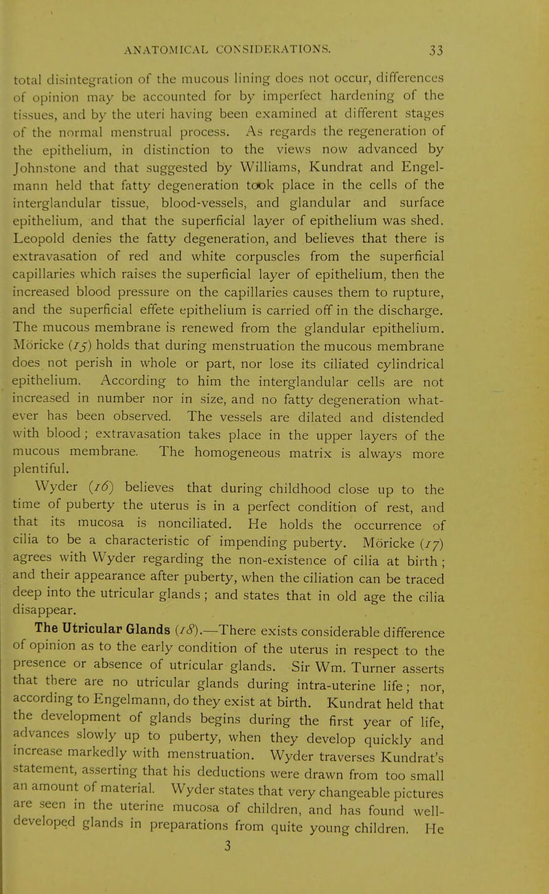 total disintegration of the mucous lining does not occur, differences of opinion may be accounted for by imperfect hardening of the tissues, and by the uteri having been examined at different stages of the normal menstrual process. As regards the regeneration of the epithelium, in distinction to the views now advanced by Johnstone and that suggested by Williams, Kundrat and Engel- mann held that fatty degeneration took place in the cells of the interglandular tissue, blood-vessels, and glandular and surface epithelium, and that the superficial layer of epithelium was shed. Leopold denies the fatty degeneration, and believes that there is extravasation of red and white corpuscles from the superficial capillaries which raises the superficial layer of epithelium, then the increased blood pressure on the capillaries causes them to rupture, and the superficial effete epithelium is carried off in the discharge. The mucous membrane is renewed from the glandular epithelium. Moricke (75) holds that during menstruation the mucous membrane does not perish in whole or part, nor lose its ciliated cylindrical epithelium. According to him the interglandular cells are not increased in number nor in size, and no fatty degeneration what- ever has been observed. The vessels are dilated and distended with blood; extravasation takes place in the upper layers of the mucous membrane. The homogeneous matrix is always more plentiful. Wyder (16) believes that during childhood close up to the time of puberty the uterus is in a perfect condition of rest, and that its mucosa is nonciliated. He holds the occurrence of cilia to be a characteristic of impending puberty. Moricke (77) agrees with Wyder regarding the non-existence of cilia at birth ; and their appearance after puberty, when the ciliation can be traced deep into the utricular glands; and states that in old age the cilia disappear. The Utricular Glands (/<?).—There exists considerable difference of opinion as to the early condition of the uterus in respect to the presence or absence of utricular glands. Sir Wm. Turner asserts that there are no utricular glands during intra-uterine life; nor, according to Engelmann, do they exist at birth. Kundrat held that the development of glands begins during the first year of life, advances slowly up to puberty, when they develop quickly and increase markedly with menstruation. Wyder traverses Kundrat's statement, asserting that his deductions were drawn from too small an amount of material. Wyder states that very changeable pictures are seen in the uterine mucosa of children, and has found well- developed glands in preparations from quite young children. He 3