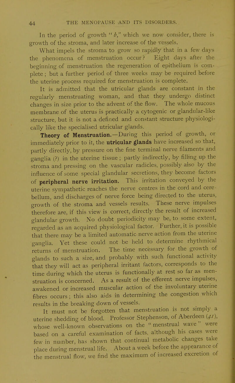 In the period of growth  b, which we now consider, there is growth of the stroma, and later increase of the vessels. What impels the stroma to grow so rapidly that in a few days the phenomena of menstruation occur? Eight days after the beginning of menstruation the regeneration of epithelium is com- plete ; but a further period of three weeks may be required before the uterine process required for menstruation is complete. It is admitted that the utricular glands are constant in the regularly menstruating woman, and that they undergo distinct changes in size prior to the advent of the flow. The whole mucous membrane of the uterus is practically a cytogenic or glandular-like structure, but it is not a defined and constant structure physiologi- cally like the specialised utricular glands. Theory of Menstruation.—During this period of growth, or immediately prior to it, the utricular glands have increased so that, partly directly, by pressure on the fine terminal nerve filaments and ganglia (?) in the uterine tissue ; partly indirectly, by filling up the stroma and pressing on the vascular radicles, possibly also by the influence of some special glandular secretions, they become factors of peripheral nerve irritation. This irritation conveyed by the uterine sympathetic reaches the nerve centres in the cord and cere - bellum, and discharges of nerve force being directed to the uterus, growth of the stroma and vessels results. These nerve impulses therefore are, if this view is correct, directly the result of increased glandular growth. No doubt periodicity may be, to some extent, regarded as an acquired physiological factor. Further, it is possible that there may be a limited automatic nerve action from the uterine ganglia. Yet these could not be held to determine rhythmical returns of menstruation. The time necessary for the growth of glands to such a size, and probably with such functional activity that they will act as peripheral irritant factors, corresponds to the time during which the uterus is functionally at rest so far as men- struation is concerned. As a result of the efferent nerve impulses, awakened or increased muscular action of the involuntary uterine fibres occurs ; this also aids in determining the congestion which results in the breaking down of vessels. It must not be forgotten that menstruation is not simply a uterine shedding of blood. Professor Stephenson, of Aberdeen («£/), whose well-known observations on the menstrual wave1 were based on a careful examination of facts, although hi, cases were few in number, has shown that continual metabolic changes take place during menstrual life. About a week before the appearance of the menstrual flow, we find the maximum of increased excretion of