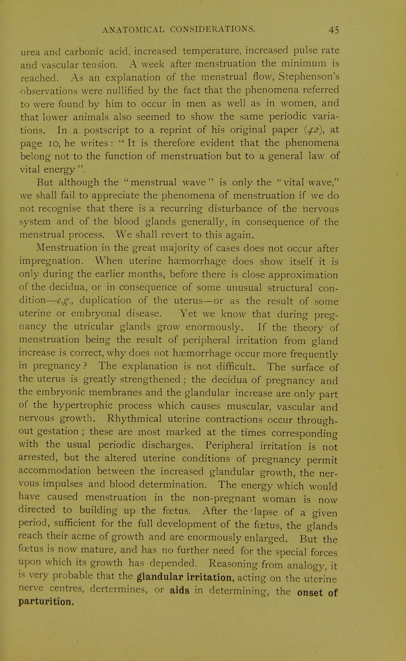 urea and carbonic acid, increased temperature, increased pulse rate and vascular tension. A week after menstruation the minimum is reached. As an explanation of the menstrual flow, Stephenson's observations were nullified by the fact that the phenomena referred to were found by him to occur in men as well as in women, and that lower animals also seemed to show the same periodic varia- tions. In a postscript to a reprint of his original paper {42), at page 10, he writes :  It is therefore evident that the phenomena belong not to the function of menstruation but to a general law of vital energy . But although the menstrual wave is only the vital wave, we shall fail to appreciate the phenomena of menstruation if we do not recognise that there is a recurring disturbance of the nervous system and of the blood glands generally, in consequence of the menstrual process. We shall revert to this again. Menstruation in the great majority of cases does not occur after impregnation. When uterine haemorrhage does show itself it is only during the earlier months, before there is close approximation of the decidua, or in consequence of some unusual structural con- dition—e.g., duplication of the uterus—or as the result of some uterine or embryonal disease. Yet we know that during preg- nancy the utricular glands grow enormously. If the theory of menstruation being the result of peripheral irritation from gland increase is correct, why does not haemorrhage occur more frequently in pregnancy? The explanation is not difficult. The surface of the uterus is greatly strengthened ; the decidua of pregnancy and the embryonic membranes and the glandular increase are only part of the hypertrophic process which causes muscular, vascular and nervous growth. Rhythmical uterine contractions occur through- out gestation ; these are most marked at the times corresponding with the usual periodic discharges. Peripheral irritation is not arrested, but the altered uterine conditions of pregnancy permit accommodation between the increased glandular growth, the ner- vous impulses and blood determination. The energy which would have caused menstruation in the non-pregnant woman is now directed to building up the foetus. After the-lapse of a given period, sufficient for the full development of the foetus, the glands reach their acme of growth and are enormously enlarged. But the fetus is now mature, and has no further need for the special forces upon which its growth has depended. Reasoning from analogy, it is very probable that the glandular irritation, acting on the uterine nerve centres, dertcrmines, or aids in determining, the onset of parturition.