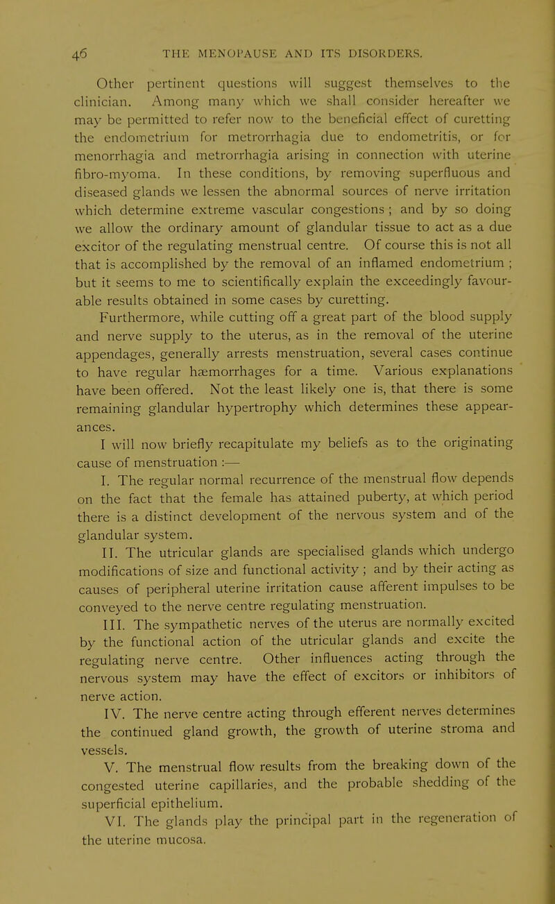 Other pertinent questions will suggest themselves to the clinician. Among man)- which we shall consider hereafter we may be permitted to refer now to the beneficial effect of curetting the endometrium for metrorrhagia due to endometritis, or for menorrhagia and metrorrhagia arising in connection with uterine fibro-myoma. In these conditions, by removing superfluous and diseased glands we lessen the abnormal sources of nerve irritation which determine extreme vascular congestions ; and by so doing we allow the ordinary amount of glandular tissue to act as a due excitor of the regulating menstrual centre. Of course this is not all that is accomplished by the removal of an inflamed endometrium ; but it seems to me to scientifically explain the exceedingly favour- able results obtained in some cases by curetting. Furthermore, while cutting off a great part of the blood supply and nerve supply to the uterus, as in the removal of the uterine appendages, generally arrests menstruation, several cases continue to have regular haemorrhages for a time. Various explanations have been offered. Not the least likely one is, that there is some remaining glandular hypertrophy which determines these appear- ances. I will now briefly recapitulate my beliefs as to the originating cause of menstruation :— I. The regular normal recurrence of the menstrual flow depends on the fact that the female has attained puberty, at which period there is a distinct development of the nervous system and of the glandular system. II. The utricular glands are specialised glands which undergo modifications of size and functional activity; and by their acting as causes of peripheral uterine irritation cause afferent impulses to be conveyed to the nerve centre regulating menstruation. III. The sympathetic nerves of the uterus are normally excited by the functional action of the utricular glands and excite the regulating nerve centre. Other influences acting through the nervous system may have the effect of excitors or inhibitors of nerve action. IV. The nerve centre acting through efferent nerves determines the continued gland growth, the growth of uterine stroma and vessels. V. The menstrual flow results from the breaking down of the congested uterine capillaries, and the probable shedding of the superficial epithelium. VI. The glands play the principal part in the regeneration of the uterine mucosa.
