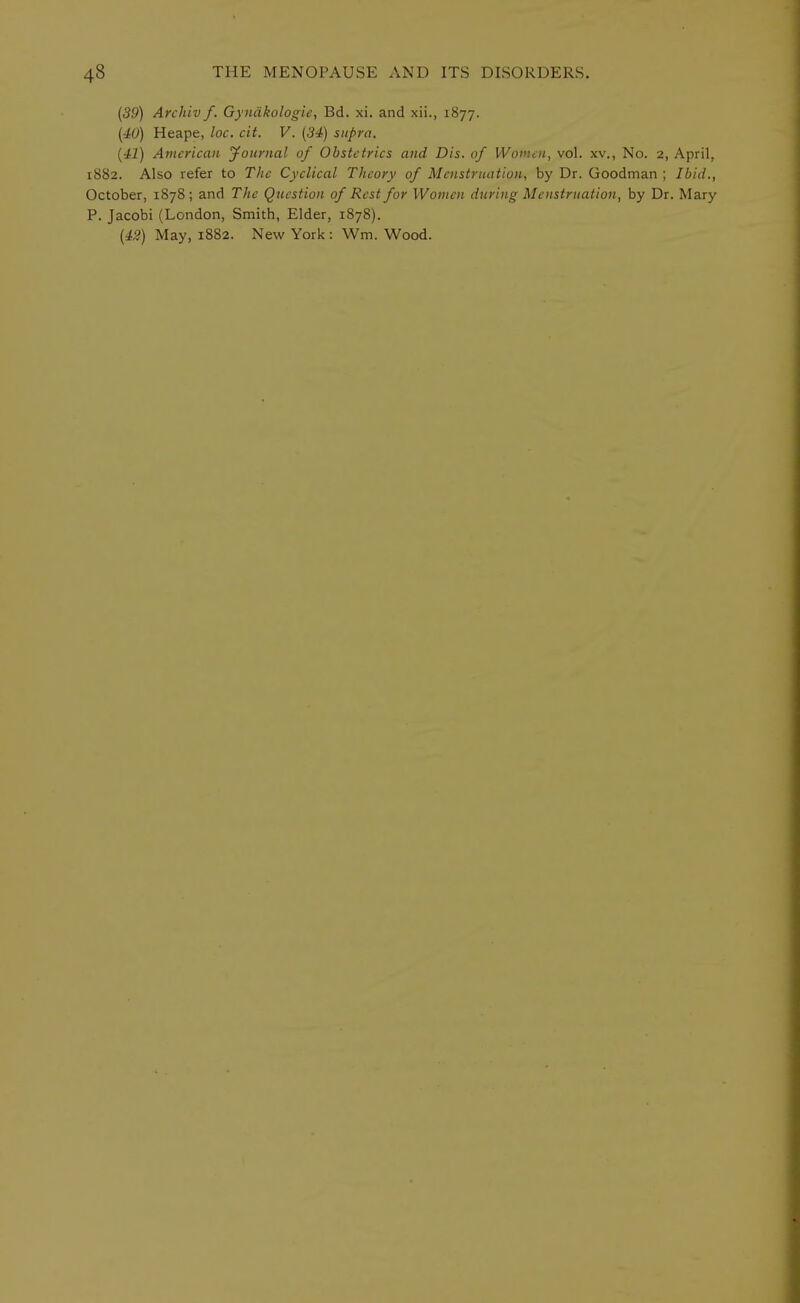 (39) Archiv f. Gyndkologie, Bd. xi. and xii., 1877. (40) Heape, loc. cit. V. (34) supra. (41) American Journal of Obstetrics and Dis. of Women, vol. xv., No. 2, April, 1882. Also refer to The Cyclical Theory of Menstruation, by Dr. Goodman ; Ibid., October, 1878; and The Question of Rest for Women during Menstruation, by Dr. Mary P. Jacobi (London, Smith, Elder, 1878). (42) May, 1882. New York : Wm. Wood.