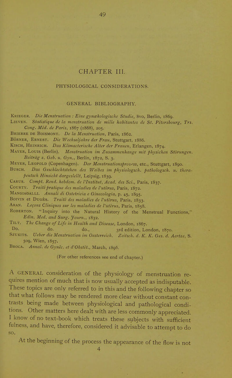 CHAPTER III. PHYSIOLOGICAL CONSIDERATIONS. GENERAL BIBLIOGRAPHY. Krieger. Die Menstruation : Eine gyncekologische Studie, 8vo, Berlin, i86g. Lieven. Statistique de la menstruation de mille habitantcs dc St. Pctersbourg, Trs. Cong. Med. de Paris, 1867 (1868), 205. Brierre de Boismont. De la Menstruation, Paris, 1862. Borner, Ernest. Die Wechseljahre der Fran, Stuttgart, 1886. Kisch, Heinrich. Das Klimacterischc Alter der Fratien, Erlangen, 1874. Mayer, Louis (Berlin). Menstruation im Zusammenhange mit physichcn Storutigcn. Beitrag z. Gcb. u. Gyn., Berlin, 1872, S. 3. Meyer, Leopold (Copenhagen). Der Mcnstruationsprozess, etc., Stuttgart, 1890. Busch. Das Geschlechtstehen dcs Weibcs im physiologsch. pathologsch. 11. thera- peutsch Hinsicht dargcslcllt, Leipsig, 1839. Carus. Compt. Rend, hebdom. de VInstitut, Acad, des Sci., Paris, 1837. Courty. Traite pratique des maladies dc Vutcrus, Paris, 1872. Mangiaqalli. Annali di Ostetricia e Ginecologia, p. 45, 1895. Boivin et Duges. Traite des maladies de Vutcrus, Paris, 1833. Aran. Lecons Cliniques sur les maladies de Vutcrus, Paris, 1858. Roberton. Inquiry into the Natural History of the Menstrual Functions, Edin. Med. and Surg. Journ., 1832. Tilt. The Change of Life in Health and Disease, London, 1867. Do- do. do., 3rd edition, London, 1870. Szukits. Ueber die Menstruation im Oesterreich. Zcitsch. d. K. K. Ges. d. Aertzc, S. 509, Wien, 1857. Broca. Annal. de Gynec. et d'Obstet., March, 1896. (For other references see end of chapter.) A GENERAL consideration of the physiology of menstruation re- quires mention of much that is now usually accepted as indisputable. These topics are only referred to in this and the following chapter so that what follows may be rendered more clear without constant con- trasts being made between physiological and pathological condi- tions. Other matters here dealt with are less commonly appreciated. I know of no text-book which treats these subjects with sufficient fulness, and have, therefore, considered it advisable to attempt to do so. At the beginning of the process the appearance of the flow is not 4