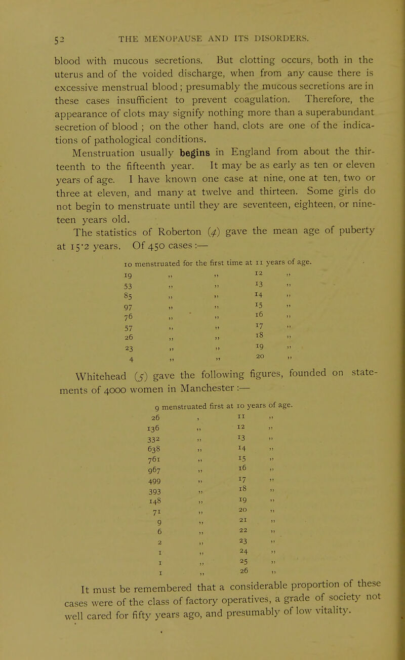 blood with raucous secretions. But clotting occurs, both in the uterus and of the voided discharge, when from any cause there is excessive menstrual blood; presumably the mucous secretions are in these cases insufficient to prevent coagulation. Therefore, the appearance of clots may signify nothing more than a superabundant secretion of blood ; on the other hand, clots are one of the indica- tions of pathological conditions. Menstruation usually begins in England from about the thir- teenth to the fifteenth year. It may be as early as ten or eleven years of age. I have known one case at nine, one at ten, two or three at eleven, and many at twelve and thirteen. Some girls do not begin to menstruate until they are seventeen, eighteen, or nine- teen years old. The statistics of Roberton (4) gave the mean age of puberty at 15-2 years. Of 450 cases:— 10 menstruated for the first time at n years of age. 19 11 >' 12 » 53  4 » 13   * 85 „ *4 97 » >> I5 » 76 ,, » 16 57   17  26 „ „ 18 » 23 „ ,» x9 » ' 4 » 20 Whitehead (5) gave the following figures, founded on state- ments of 4000 women in Manchester :— 9 menstruated first at 10 years of age 26 * II >> 136 12 )J 332 j) 13 ) ) 638 j» 14 ) ) 761 >» 15 >» 967 i» 16 )I 499 ») 17 1 1 393 >j 18 1) 148 »> 19 J J 71 ») 20 J ) 9 )» 21 i) 6 ) > 22 >) 2 !> 23 n 1 )J 24 »» 1 )) 25 1 M 26 It must be remembered that a considerable proportion of these cases were of the class of factory operatives, a grade of society not well cared for fifty years ago, and presumably of low vitality.