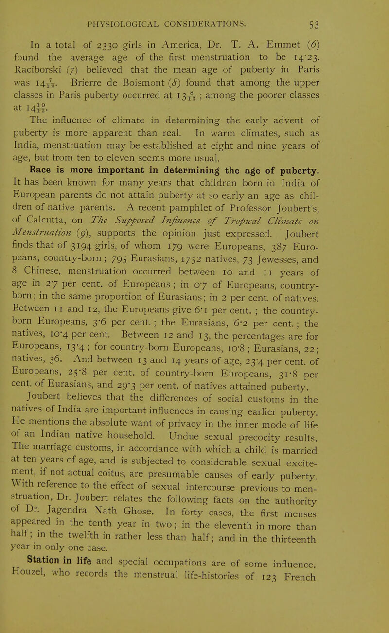 In a total of 2330 girls in America, Dr. T. A. Emmet (6) found the average age of the first menstruation to be 14*23. Raciborski (7) believed that the mean age of puberty in Paris was I4XV Brierre de Boismont (8) found that among the upper classes in Paris puberty occurred at I3x82 ; among the poorer classes at 14^. The influence of climate in determining the early advent of puberty is more apparent than real. In warm climates, such as India, menstruation may be established at eight and nine years of age, but from ten to eleven seems more usual. Race is more important in determining the age of puberty. It has been known for many years that children born in India of European parents do not attain puberty at so early an age as chil- dren of native parents. A recent pamphlet of Professor Joubert's, of Calcutta, on T/te Supposed Influence of Tropical Climate on Menstruation (p), supports the opinion just expressed. Joubert finds that of 3194 girls, of whom 179 were Europeans, 387 Euro- peans, country-born ; 795 Eurasians, 1752 natives, 73 Jewesses, and 8 Chinese, menstruation occurred between 10 and 11 years of age in 27 per cent, of Europeans ; in 07 of Europeans, country- born ; in the same proportion of Eurasians; in 2 per cent, of natives. Between 11 and 12, the Europeans give 6'i per cent. ; the country- born Europeans, 3-6 per cent. ; the Eurasians, 6'2 per cent.; the natives, 10-4 per cent. Between 12 and 13, the percentages are for Europeans, 13-4; for country-born Europeans, I0'8; Eurasians, 22; natives, 36. And between 13 and 14 years of age, 23-4 per cent, of Europeans, 25*8 per cent, of country-bom Europeans, 31*8 per cent, of Eurasians, and 29-3 per cent, of natives attained puberty. Joubert believes that the differences of social customs in the natives of India are important influences in causing earlier puberty. He mentions the absolute want of privacy in the inner mode of life of an Indian native household. Undue sexual precocity results. The marriage customs, in accordance with which a child is married at ten years of age, and is subjected to considerable sexual excite- ment, if not actual coitus, are presumable causes of early puberty. With reference to the effect of sexual intercourse previous to men- struation, Dr. Joubert relates the following facts on the authority of Dr. Jagendra Nath Ghose. In forty cases, the first menses appeared in the tenth year in two; in the eleventh in more than half; in the twelfth in rather less than half; and in the thirteenth year in only one case. Station in life and special occupations are of some influence. Houzel, who records the menstrual life-histories of 123 French