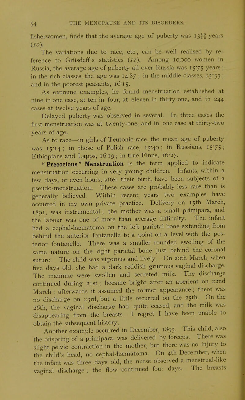 fisherwomen, finds that the average age of puberty was 13}^ years (10). The variations due to race, etc., can be well realised by re- ference to Grusdeff's statistics (//). Among 10,000 women in Russia, the average age of puberty all over Russia was 1575 years ; in the rich classes, the age was 14-87 ; in the middle classes, 15*33 ; and in the poorest peasants, 16' 15. As extreme examples, he found menstruation established at nine in one case, at ten in four, at eleven in thirty-one, and in 244 cases at twelve years of age. Delayed puberty was observed in several. In three cases the first menstruation was at twenty-one, and in one case at thirty-two years of age. As to race—in girls of Teutonic race, the mean age of puberty was 15-14; in those of Polish race, 15-40; in Russians. 15*75; Ethiopians and Lapps, 16-19 ; in true Finns, 16*27. Precocious Menstruation is the term applied to indicate menstruation occurring in very young children. Infants, within a few days, or even hours, after their birth, have been subjects of a pseudo-menstruation. These cases are probably less rare than is generally believed. Within recent years two examples have occurred in my own private practice. Delivery on 15th March, 1891, was instrumental; the mother was a small primipara, and the labour was one of more than average difficulty. The infant had a cephal-hsematoma on the left parietal bone extending from behind the anterior fontanelle to a point on a level with the pos- terior fontanelle. There was a smaller rounded swelling of the same nature on the right parietal bone just behind the coronal suture. The child was vigorous and lively. On 20th March, when five days old, she had a dark reddish grumous vaginal discharge. The marams were swollen and secreted milk. The discharge continued during 21st; became bright after an aperient on 22nd March; afterwards it assumed the former appearance; there was no discharge on 23rd, but a little recurred on the 25th. On the 26th, the vaginal discharge had quite ceased, and the milk was disappearing from the breasts. I regret I have been unable to obtain the subsequent history. Another example occurred in December, 1895. This child, also the offspring of a primipara, was delivered by forceps. There was slight pelvic contraction in the mother, but there was no injury to the child's head, no cephal-hasmatoma. On 4th December, when the infant was three days old, the nurse observed a menstrual-like vaginal discharge; the flow continued four days. The breasts