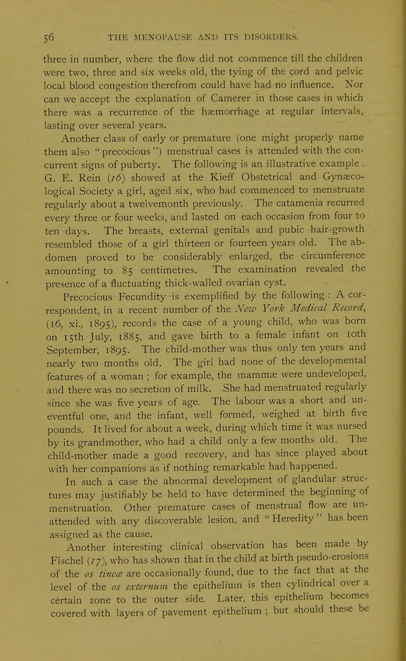three in number, where the flow did not commence till the children were two, three and six weeks old, the tying of the cord and pelvic local blood congestion therefrom could have had no influence. Nor can we accept the explanation of Camerer in those cases in which there was a recurrence of the haemorrhage at regular intervals, lasting over several years. Another class of early or premature (one might properly name them also  precocious ) menstrual cases is attended with the con- current signs of puberty. The following is an illustrative example . G. E. Rein (16) showed at the Kieff Obstetrical and Gynaeco- logical Society a girl, aged six, who had commenced to menstruate regularly about a twelvemonth previously. The catamenia recurred every three or four weeks, and lasted on each occasion from four to ten days. The breasts, external genitals and pubic hair-growth resembled those of a girl thirteen or fourteen years old. The ab- domen proved to be considerably enlarged, the circumference amounting to 85 centimetres. The examination revealed the presence of a fluctuating thick-walled ovarian cyst. Precocious Fecundity is exemplified by the following: A cor- respondent, in a recent number of the New York Medical Record, (16, xi., 1895), records the case of a young child, who was born on 15th July, 1885, and gave birth to a female infant on 10th September, 1895. The child-mother was thus only ten years and nearly two months old. The girl had none of the developmental features of a woman ; for example, the mammae were undeveloped, and there was no secretion of milk. She had menstruated regularly since she was five years of age. The labour was a short and un- eventful one, and the infant, well formed, weighed at birth five pounds. It lived for about a week, during which time it was nursed by its grandmother, who had a child only a few months old. The child-mother made a good recovery, and has since played about with her companions as if nothing remarkable had happened. In such a case the abnormal development of glandular struc- tures may justifiably be held to have determined the beginning of menstruation. Other premature cases of menstrual flow are un- attended with any discoverable lesion, and Heredity has been assigned as the cause. Another interesting clinical observation has been made by Fischel (//), who has shown that in the child at birth pseudo-erosions of the os tincce are occasionally found, due to the fact that at the level of the os externum the epithelium is then cylindrical over a certain zone to the outer side. Later, this epithelium becomes covered with layers of pavement epithelium ; but should these be