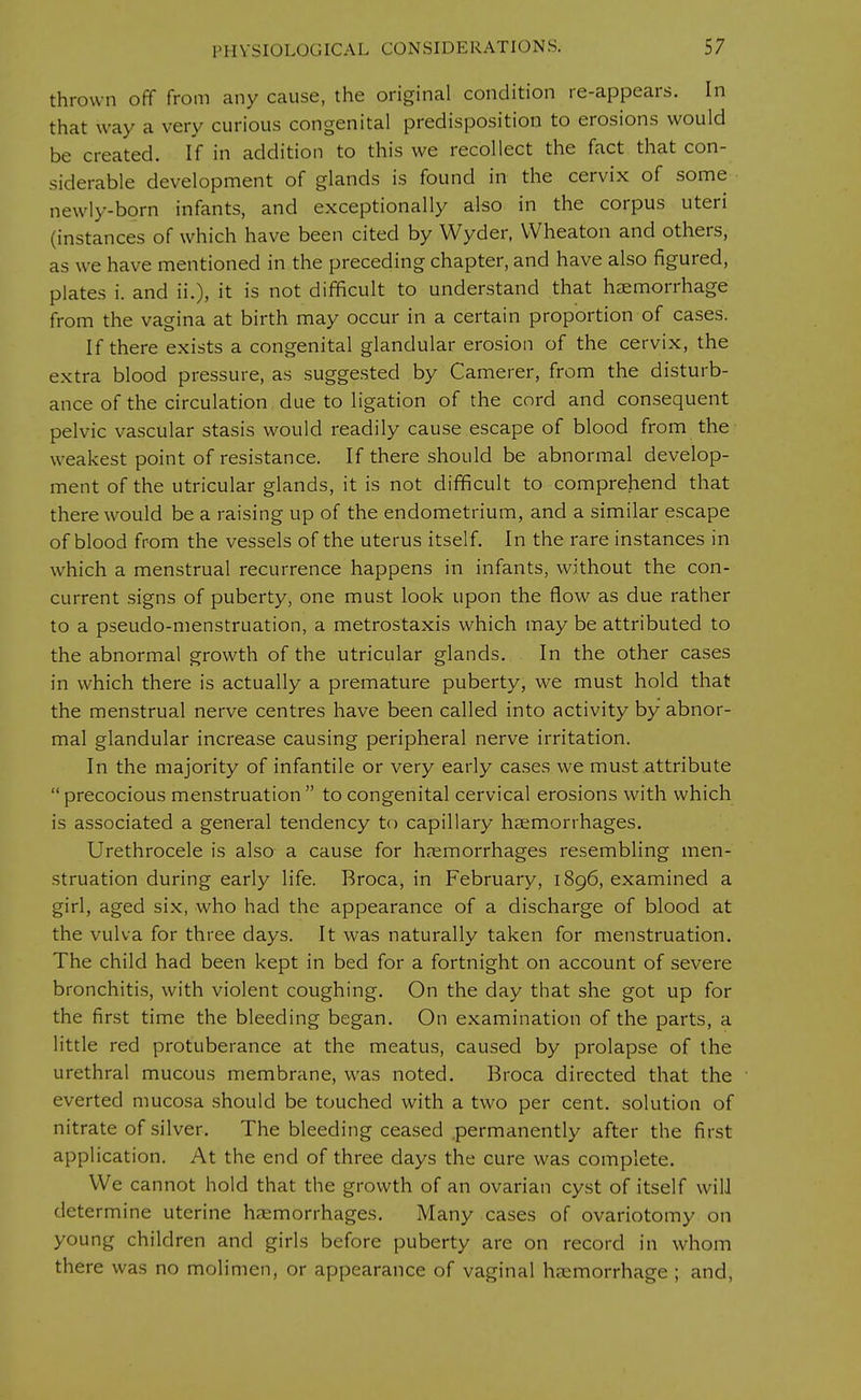 thrown off from any cause, the original condition re-appears. In that way a very curious congenital predisposition to erosions would be created. If in addition to this we recollect the fact that con- siderable development of glands is found in the cervix of some newly-born infants, and exceptionally also in the corpus uteri (instances of which have been cited by Wyder, Wheaton and others, as we have mentioned in the preceding chapter, and have also figured, plates i. and ii.), it is not difficult to understand that hemorrhage from the vagina at birth may occur in a certain proportion of cases. If there exists a congenital glandular erosion of the cervix, the extra blood pressure, as suggested by Camerer, from the disturb- ance of the circulation due to ligation of the cord and consequent pelvic vascular stasis would readily cause escape of blood from the weakest point of resistance. If there should be abnormal develop- ment of the utricular glands, it is not difficult to comprehend that there would be a raising up of the endometrium, and a similar escape of blood from the vessels of the uterus itself. In the rare instances in which a menstrual recurrence happens in infants, without the con- current signs of puberty, one must look upon the flow as due rather to a pseudo-menstruation, a metrostaxis which may be attributed to the abnormal growth of the utricular glands. In the other cases in which there is actually a premature puberty, we must hold that the menstrual nerve centres have been called into activity by abnor- mal glandular increase causing peripheral nerve irritation. In the majority of infantile or very early cases we must attribute  precocious menstruation  to congenital cervical erosions with which is associated a general tendency to capillary haemorrhages. Urethrocele is also a cause for haemorrhages resembling men- struation during early life. Broca, in February, 1896, examined a girl, aged six, who had the appearance of a discharge of blood at the vulva for three days. It was naturally taken for menstruation. The child had been kept in bed for a fortnight on account of severe bronchitis, with violent coughing. On the day that she got up for the first time the bleeding began. On examination of the parts, a little red protuberance at the meatus, caused by prolapse of the urethral mucous membrane, was noted. Broca directed that the everted mucosa should be touched with a two per cent, solution of nitrate of silver. The bleeding ceased permanently after the first application. At the end of three days the cure was complete. We cannot hold that the growth of an ovarian cyst of itself will determine uterine haemorrhages. Many cases of ovariotomy on young children and girls before puberty are on record in whom there was no molimen, or appearance of vaginal haemorrhage ; and,