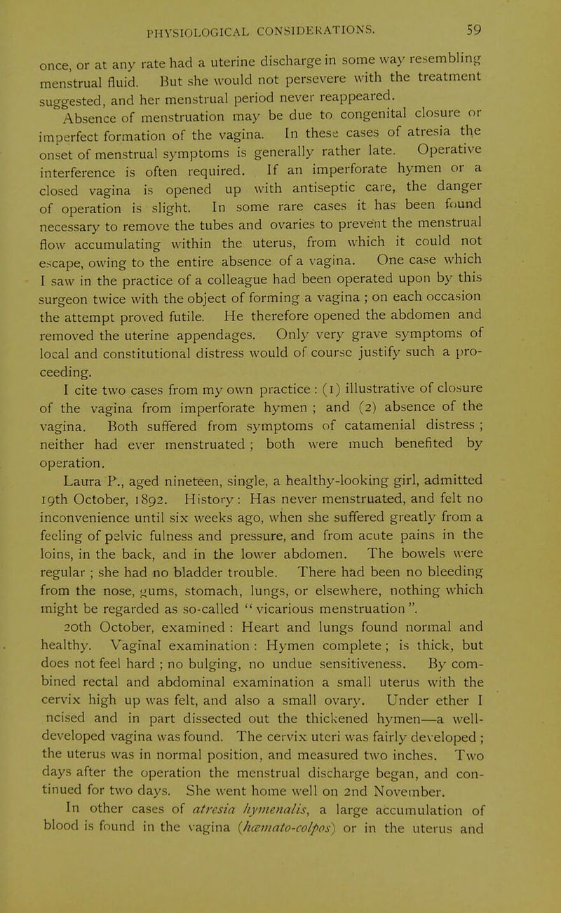once, or at any rate had a uterine discharge in some way resembling menstrual fluid. But she would not persevere with the treatment suggested, and her menstrual period never reappeared. Absence of menstruation may be due to congenital closure or imperfect formation of the vagina. In these cases of atresia the onset of menstrual symptoms is generally rather late. Operative interference is often required. If an imperforate hymen or a closed vagina is opened up with antiseptic care, the danger of operation is slight. In some rare cases it has been found necessary to remove the tubes and ovaries to prevent the menstrual flow accumulating within the uterus, from which it could not escape, owing to the entire absence of a vagina. One case which I saw in the practice of a colleague had been operated upon by this surgeon twice with the object of forming a vagina ; on each occasion the attempt proved futile. He therefore opened the abdomen and removed the uterine appendages. Only very grave symptoms of local and constitutional distress would of course justify such a pro- ceeding. I cite two cases from my own practice : (i) illustrative of closure of the vagina from imperforate hymen ; and (2) absence of the vagina. Both suffered from symptoms of catamenial distress ; neither had ever menstruated ; both were much benefited by operation. Laura P., aged nineteen, single, a healthy-looking girl, admitted 19th October, 1892. History: Has never menstruated, and felt no inconvenience until six weeks ago, when she suffered greatly from a feeling of pelvic fulness and pressure, and from acute pains in the loins, in the back, and in the lower abdomen. The bowels were regular ; she had no bladder trouble. There had been no bleeding from the nose, gums, stomach, lungs, or elsewhere, nothing which might be regarded as so-called  vicarious menstruation . 20th October, examined : Heart and lungs found normal and healthy. Vaginal examination : Hymen complete ; is thick, but does not feel hard ; no bulging, no undue sensitiveness. By com- bined rectal and abdominal examination a small uterus with the cervix high up was felt, and also a small ovary. Under ether I ncised and in part dissected out the thickened hymen—a well- developed vagina was found. The cervix uteri was fairly developed ; the uterus was in normal position, and measured two inches. Two days after the operation the menstrual discharge began, and con- tinued for two days. She went home well on 2nd November. In other cases of atresia hymenalis, a large accumulation of blood is found in the vagina (hcsmato-colpos) or in the uterus and