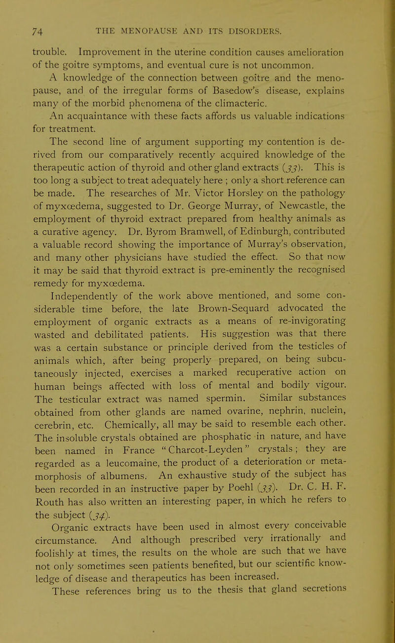 trouble. Improvement in the uterine condition causes amelioration of the goitre symptoms, and eventual cure is not uncommon. A knowledge of the connection between goitre and the meno- pause, and of the irregular forms of Basedow's disease, explains many of the morbid phenomena of the climacteric. An acquaintance with these facts affords us valuable indications for treatment. The second line of argument supporting my contention is de- rived from our comparatively recently acquired knowledge of the therapeutic action of thyroid and other gland extracts (jj). This is too long a subject to treat adequately here ; only a short reference can be made. The researches of Mr. Victor Horsley on the pathology of myxcedema, suggested to Dr. George Murray, of Newcastle, the employment of thyroid extract prepared from healthy animals as a curative agency. Dr. Byrom Bramwell, of Edinburgh, contributed a valuable record showing the importance of Murray's observation, and many other physicians have studied the effect. So that now it may be said that thyroid extract is pre-eminently the recognised remedy for myxcedema. Independently of the work above mentioned, and some con- siderable time before, the late Brown-Sequard advocated the employment of organic extracts as a means of re-invigorating wasted and debilitated patients. His suggestion was that there was a certain substance or principle derived from the testicles of animals which, after being properly prepared, on being subcu- taneously injected, exercises a marked recuperative action on human beings affected with loss of mental and bodily vigour. The testicular extract was named spermin. Similar substances obtained from other glands are named ovarine, nephrin, nuclein, cerebrin, etc. Chemically, all may be said to resemble each other. The insoluble crystals obtained are phosphatic in nature, and have been named in France  Charcot-Leyden crystals; they are regarded as a leucomaine, the product of a deterioration or meta- morphosis of albumens. An exhaustive study of the subject has been recorded in an instructive paper by Poehl (jj). Dr. C. H. F. Routh has also written an interesting paper, in which he refers to the subject {J4). Organic extracts have been used in almost every conceivable circumstance. And although prescribed very irrationally and foolishly at times, the results on the whole are such that we have not only sometimes seen patients benefited, but our scientific know- ledge of disease and therapeutics has been increased. These references bring us to the thesis that gland secretions