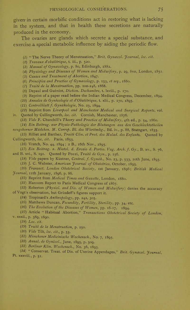 given in certain morbific conditions act in restoring what is lacking in the system, and that in health these secretions are naturally produced in the economy. The ovaries are glands which secrete a special substance, and exercise a special metabolic influence by aiding the periodic flow. (J) The Nerve Theory of Menstruation, Brit. Gyneecol. Journal, loc. cit. (2) Travaux d'obst'etrique, t. iii., p. 520. (3) Manual of Gynecology, p. 80, Edinburgh, 1882. (4) Physiology and Diseases of Women and Midwifery, p. 29, 8vo, London, 1851. (5) Causes and Treatment of Abortion, 1847. (6) Principles and Practice of Gynecology, p. 153, ct seq., 1880. (7) Traite de la Menstruation, pp. 200-248, 1868. (8) Depaul and Gueniot, Diction. Dechambre, t. lxviii., p. 170. (9) Reprint of a paper read before the Indian Medical Congress, December, 1894. (10) Annates de Gynecologic ct d'Obstetrique, t. xlii., p. 170, 1895. (11) Centralblatt f. Gyndkologie, No. 23, 1894. (12) Reprint from Liverpool and Manchester Medical and Surgical Reports, vol. iv. Quoted by Cullingworth, loc. cit. Cornish, Manchester, 1S76. (13) Vide F. Churchill's Theory and Practice of Midwifery, 4th ed., p. 54, i860. (14) Ein Beitrag. zur Physio-Pathologic der Blutungen aus den Geschlechtstheilen neitgcborner Mddchen. M. Corrsp. Bl. des Wurttmbg., Bd. iv., p. 88, Stuttgart, 1835. (15) Rilliet and Barthez, Traite Clin, ct Prat, des Malad. des Enfants. Quoted by Cullingworth, loc. cit. Paris, 1853. (16) Vratch, No. 44, 1894; 2 B-» *6th Nov., 1895. (17) Ein Beitrag. z. Histol. d. Erosio d. Portio. Vag. Arch. f. Gy., B. xv., S. 76, and B. xvi., S. 191. Quoted by Pozzi, Traite dc Gyn., p. 156. (IS) Vide papers by Kiistner, Central, f. Gynak., No. 23, p. 533, 10th June, 1893. (19) J. C. Webster, American Journal of Obstetrics, October, 1895. (20) Transact. London Obstetrical Society, 1st January, 1896; British Medical- Journal, nth January, i8g6, p. 86. (21) Reprint from Medical Times and Gazette, London, 1880. (22) Hannom Report to Paris Medical Congress of 1867. (23) Roberton (Physiol, and Dis. of Women and Midwifery) denies the accuracy of Vogt's observation, but Griisdeff's figures support it. (24) Tropinard's Anthropology, pp. 242, 305. (25) Matthews Duncan, Fecundity, Fertility, Sterility, pp. 34, etc. (26) The Evolution of the Diseases of Women, pp. 16-17, 1894. (27) Article  Habitual Abortion, Transactions Obstetrical Society of London, v. xxxii., p. 389, 1890. (28) Loc. cit. (29) Traite de la Menstruation, p. 250. (30) Vide Tilt, loc. cit., p. 53. (31) M'unchcncr Mcdicinischc Wochcnsch., No. 7, 1895. (32) Annal. de Gynecol., June, 1895, p. 509. (33) Berliner Klin. Wochensch., No. 36, 1893. (34) Conservat. Treat, of Dis. of Uterine Appendages, Brit. Gynecol. Journal, Pt. xxxviii., p. 51.