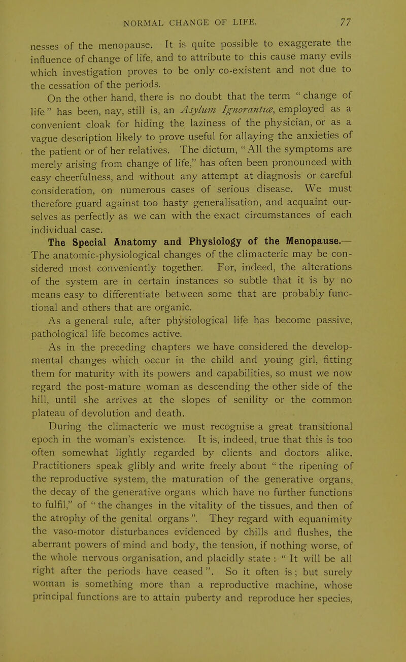 nesses of the menopause. It is quite possible to exaggerate the influence of change of life, and to attribute to this cause many evils which investigation proves to be only co-existent and not due to the cessation of the periods. On the other hand, there is no doubt that the term  change of life has been, nay, still is, an Asylum Ignorantice, employed as a convenient cloak for hiding the laziness of the physician, or as a vague description likely to prove useful for allaying the anxieties of the patient or of her relatives. The dictum, All the symptoms are merely arising from change of life, has often been pronounced with easy cheerfulness, and without any attempt at diagnosis or careful consideration, on numerous cases of serious disease. We must therefore guard against too hasty generalisation, and acquaint our- selves as perfectly as we can with the exact circumstances of each individual case. The Special Anatomy and Physiology of the Menopause.- The anatomic-physiological changes of the climacteric may be con- sidered most conveniently together. For, indeed, the alterations of the system are in certain instances so subtle that it is by no means easy to differentiate between some that are probably func- tional and others that are organic. As a general rule, after physiological life has become passive, pathological life becomes active. As in the preceding chapters we have considered the develop- mental changes which occur in the child and young girl, fitting them for maturity with its powers and capabilities, so must we now regard the post-mature woman as descending the other side of the hill, until she arrives at the slopes of senility or the common plateau of devolution and death. During the climacteric we must recognise a great transitional epoch in the woman's existence. It is, indeed, true that this is too often somewhat lightly regarded by clients and doctors alike. Practitioners speak glibly and write freely about  the ripening of the reproductive system, the maturation of the generative organs, the decay of the generative organs which have no further functions to fulfil, of  the changes in the vitality of the tissues, and then of the atrophy of the genital organs. They regard with equanimity the vaso-motor disturbances evidenced by chills and flushes, the aberrant powers of mind and body, the tension, if nothing worse, of the whole nervous organisation, and placidly state :  It will be all right after the periods have ceased . So it often is ; but surely woman is something more than a reproductive machine, whose principal functions are to attain puberty and reproduce her species,
