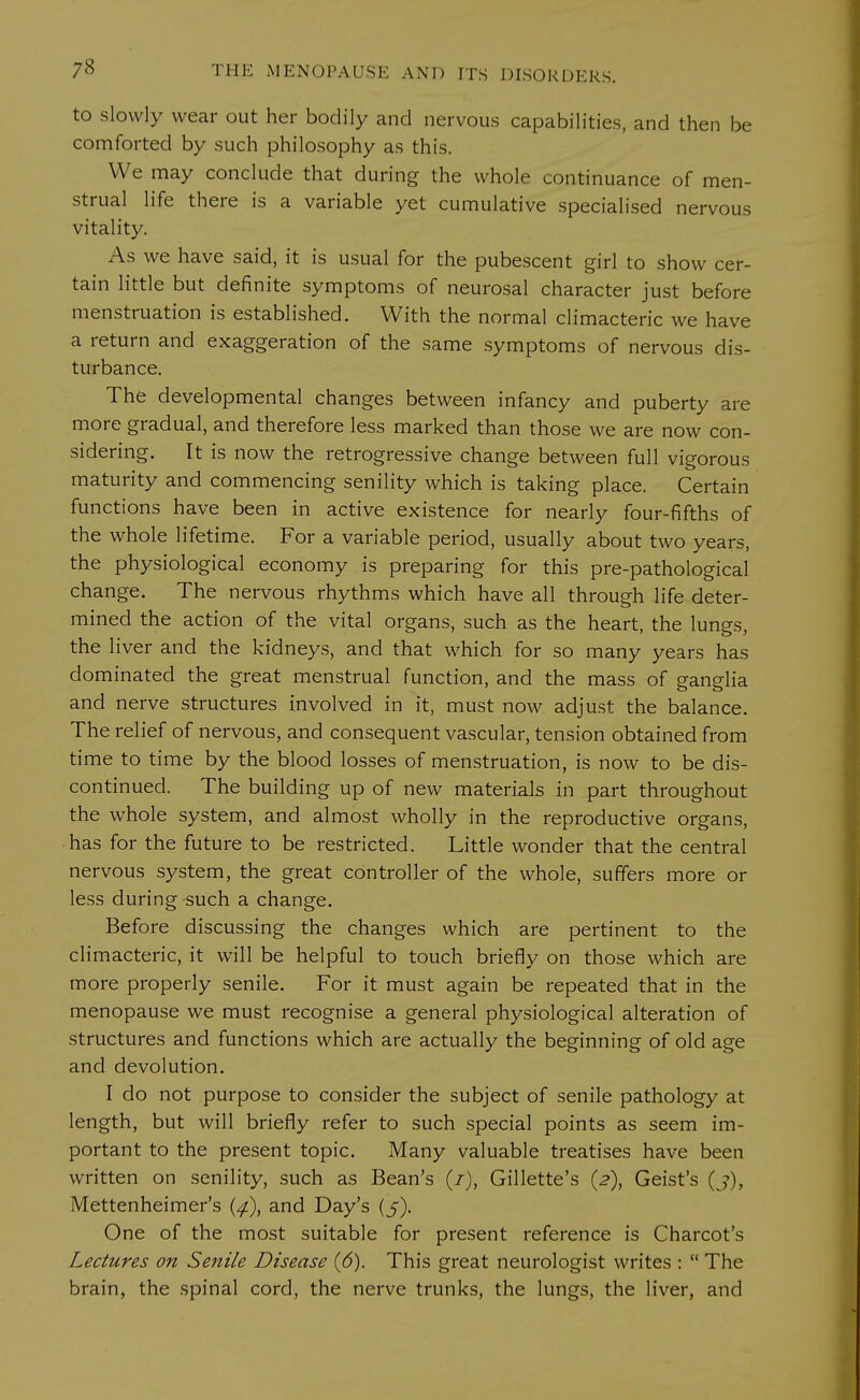 to slowly wear out her bodily and nervous capabilities, and then be comforted by such philosophy as this. We may conclude that during the whole continuance of men- strual life there is a variable yet cumulative specialised nervous vitality. As we have said, it is usual for the pubescent girl to show cer- tain little but definite symptoms of neurosal character just before menstruation is established. With the normal climacteric we have a return and exaggeration of the same symptoms of nervous dis- turbance. The developmental changes between infancy and puberty are more gradual, and therefore less marked than those we are now con- sidering. It is now the retrogressive change between full vigorous maturity and commencing senility which is taking place. Certain functions have been in active existence for nearly four-fifths of the whole lifetime. For a variable period, usually about two years, the physiological economy is preparing for this pre-pathological change. The nervous rhythms which have all through life deter- mined the action of the vital organs, such as the heart, the lungs, the liver and the kidneys, and that which for so many years has dominated the great menstrual function, and the mass of ganglia and nerve structures involved in it, must now adjust the balance. The relief of nervous, and consequent vascular, tension obtained from time to time by the blood losses of menstruation, is now to be dis- continued. The building up of new materials in part throughout the whole system, and almost wholly in the reproductive organs, has for the future to be restricted. Little wonder that the central nervous system, the great controller of the whole, suffers more or less during such a change. Before discussing the changes which are pertinent to the climacteric, it will be helpful to touch briefly on those which are more properly senile. For it must again be repeated that in the menopause we must recognise a general physiological alteration of structures and functions which are actually the beginning of old age and devolution. I do not purpose to consider the subject of senile pathology at length, but will briefly refer to such special points as seem im- portant to the present topic. Many valuable treatises have been written on senility, such as Bean's (/), Gillette's (2), Geist's (j), Mettenheimer's (4.), and Day's (5). One of the most suitable for present reference is Charcot's Lectures on Senile Disease (6). This great neurologist writes :  The brain, the spinal cord, the nerve trunks, the lungs, the liver, and
