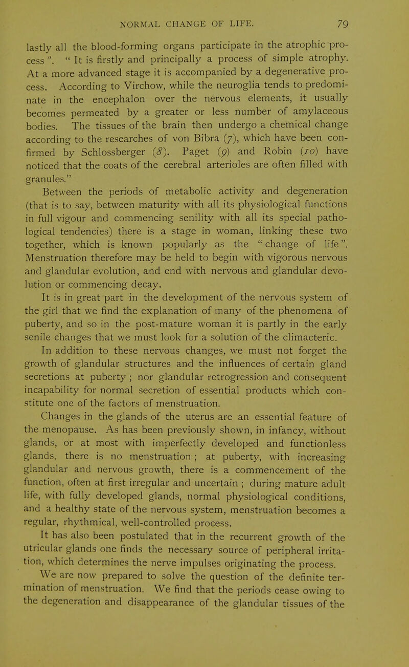 lastly all the blood-forming organs participate in the atrophic pro- cess .  It is firstly and principally a process of simple atrophy. At a more advanced stage it is accompanied by a degenerative pro- cess. According to Virchow, while the neuroglia tends to predomi- nate in the encephalon over the nervous elements, it usually becomes permeated by a greater or less number of amylaceous bodies. The tissues of the brain then undergo a chemical change according to the researches of von Bibra (7), which have been con- firmed by Schlossberger (<?). Paget (p) and Robin (10) have noticed that the coats of the cerebral arterioles are often filled with granules. Between the periods of metabolic activity and degeneration (that is to say, between maturity with all its physiological functions in full vigour and commencing senility with all its special patho- logical tendencies) there is a stage in woman, linking these two together, which is known popularly as the  change of life. Menstruation therefore may be held to begin with vigorous nervous and glandular evolution, and end with nervous and glandular devo- lution or commencing decay. It is in great part in the development of the nervous system of the girl that we find the explanation of many of the phenomena of puberty, and so in the post-mature woman it is partly in the early senile changes that we must look for a solution of the climacteric. In addition to these nervous changes, we must not forget the growth of glandular structures and the influences of certain gland secretions at puberty ; nor glandular retrogression and consequent incapability for normal secretion of essential products which con- stitute one of the factors of menstruation. Changes in the glands of the uterus are an essential feature of the menopause. As has been previously shown, in infancy, without glands, or at most with imperfectly developed and functionless glands, there is no menstruation ; at puberty, with increasing glandular and nervous growth, there is a commencement of the function, often at first irregular and uncertain ; during mature adult life, with fully developed glands, normal physiological conditions, and a healthy state of the nervous system, menstruation becomes a regular, rhythmical, well-controlled process. It has also been postulated that in the recurrent growth of the utricular glands one finds the necessary source of peripheral irrita- tion, which determines the nerve impulses originating the process. We are now prepared to solve the question of the definite ter- mination of menstruation. We find that the periods cease owing to the degeneration and disappearance of the glandular tissues of the