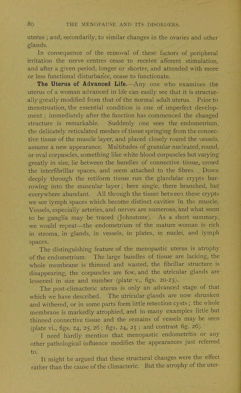 uterus ; and, secondarily, to similar changes in the ovaries and other glands. In consequence of the removal of these factors of peripheral irritation the nerve centres cease to receive afferent stimulation, and after a given period, longer or shorter, and attended with more or less functional disturbance, cease to functionate. The Uterus of Advanced Life.—Any one who examines the uterus of a woman advanced in life can easily see that it is structur- ally greatly modified from that of the normal adult uterus. Prior to menstruation, the essential condition is one of imperfect develop- ment ; immediately after the function has commenced the changed structure is remarkable. Suddenly one sees the endometrium, the delicately reticulated meshes of tissue springing from the connec- tive tissue of the muscle layer, and placed closely round the vessels, assume a new appearance. Multitudes of granular nucleated, round, or oval corpuscles, something like white blood corpuscles but varying greatly in size, lie between the bundles of connective tissue, crowd the interfibrillar spaces, and seem attached to the fibres. Down deeply through the retiform tissue run the glandular crypts bur- rowing into the muscular layer ; here single, there branched, but everywhere abundant. All through the tissue between these crypts we see lymph spaces which become distinct cavities in the muscle. Vessels, especially arteries, and nerves are numerous, and what seem to be ganglia may be traced (Johnstone). As a short summary, we would repeat—the endometrium of the mature woman is rich in stroma, in glands, in vessels, in plates, in nuclei, and lymph spaces. The distinguishing feature of the menopastic uterus is atrophy of the endometrium. The large bundles of tissue are lacking, the whole membrane is thinned and wasted, the fibrillar structure is disappearing, the corpuscles are few, and the utricular glands are lessened in size and number (plate v., figs. 20-23). The post-climacteric uterus is only an advanced stage of that which we have described. The utricular glands are now shrunken and withered, or in some parts form little retention cysts ; the whole membrane is markedly atrophied, and in many examples little but thinned connective tissue and the remains of vessels may be seen (plate vi., figs. 24, 25, 26 ; figs. 24, 25 ; and contrast fig. 26). ' I need hardly mention that menopastic endometritis or any other pathological influence modifies the appearances just referred to. It might be argued that these structural changes were the effect rather than the cause of the climacteric. But the atrophy of the uter-