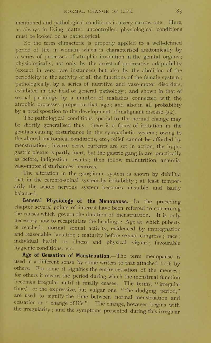 mentioned and pathological conditions is a very narrow one. Here, as always in living matter, uncontrolled physiological conditions must be looked on as pathological. So the term climacteric is properly applied to a well-defined period of life in woman, which is characterised anatomically by a series of processes of atrophic involution in the genital organs ; physiologically, not only by the arrest of procreative adaptability (except in very rare instances), but also by the abolition of the periodicity in the activity of all the functions of the female system ; pathologically, by a series of nutritive and vaso-motor disorders, exhibited in the field of general pathology ; and shown in that of sexual pathology by a number of maladies connected with the atrophic processes proper to that age; and also in all probability by a predisposition to the development of malignant disease (/./). The pathological conditions special to the normal change may be shortly generalised thus : there is a focus of irritation in the genitals causing disturbance in the sympathetic system ; owing to the altered anatomical conditions, etc., relief cannot be afforded by menstruation ; bizarre nerve currents are set in action, the hypo- gastric plexus is partly inert, but the gastric ganglia are practically as before, indigestion results ; then follow malnutrition, anaemia, vaso-motor disturbances, neurosis. The alteration in the ganglionic system is shown by debility, that in the cerebro-spinal system by irritability ; at least tempor- arily the whole nervous system becomes unstable and badly balanced. General Physiology of the Menopause.—In the preceding chapter several points of interest have been referred to concerning the causes which govern the duration of menstruation. It is only necessary now to recapitulate the headings : Age at which puberty is reached ; normal sexual activity, evidenced by impregnation and reasonable lactation ; maturity before sexual congress ; race ; individual health or illness and physical vigour ; favourable hygienic conditions, etc. Age of Cessation of Menstruation.—The term menopause is used in a different sense by some writers to that attached to it by others. For some it signifies the entire cessation of the menses ; for others it means the period during which the menstrual function becomes irregular until it finally ceases. The terms, irregular time, or the expressive, but vulgar one,  the dodging period, are used to signify the time between normal menstruation and cessation or  change of life . The change, however, begins with the irregularity ; and the symptoms presented during this irregular